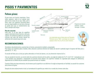 PISOS Y PAVIMENTOS 
Falsos pisos: 
RECOMENDACIONES: 
12 Ficha 
El piso tiene una función importante. Como 
todos sabemos, sobre él se realizan gran 
parte de las tareas de la casa. Debe, por lo 
tanto, tener una superficie horizontal plana 
que sea impermeable y lo más dura y lisa que 
se pueda para que su mantenimiento sea 
fácil y siempre esté limpio. 
Piso de concreto: 
Falso piso. Es el piso base de superficie 
rugosa, intermedio entre el terreno y otro piso 
superior. De preferencia debe ser una losa de 
concreto que aísle del terreno natural los 
ambientes de la planta baja de la casa. 
Concreto vaciado Junta 
Máximo 4 m 
Máximo 6 m 
Suelo bien compactado Falso piso 
y nivelado 
3” o 4” 
Los materiales para el falso piso son Cemento 
Pórtland marca “SOL” y hormigón de río de un 
espesor entre 7.5 cm y 10 cm como máximo. 
Falso piso 
Regla 
Concreto nivelado 
Cuartones guías 
3” o 4” 
Proporción de mezcla: 
Cemento: 1 bolsa. 
Hormigón: 10 bolsas. 
Humedecer abundantemente y asentar bien el terreno, previamente nivelado y emparejado. 
Para lograr una superficie plana nivelada, debe colocarse cuartones (listones de madera de sección cuadrada) según el espesor del falso piso a 
ejecutar (3”, 4”, etc.). 
El vaciado del falso piso se hará por paños alternados en forma de damero, con una dimensión máxima de 6 m. 
Una vez vaciado el concreto, se correrá sobre los cuartones divisorios de los paños, una regla de madera de 3”x 4” o de 3”x 6”, manejada por uno 
o dos hombres que asentarán o emparejarán el concreto hasta obtener una superficie nivelada. Su rugosidad para asegurar la adherencia, 
dependerá de la calidad del piso acabado que posteriormente se instalará. 
Cuando el falso piso haya endurecido, de tal manera que la superficie no se deforme ni la regla se desprenda con facilidad, se sacarán los cuartones 
que sirvieron de guías. 
Después de este endurecimiento inicial, se humedecerá la superficie por medio de un curado de al menos siete días. 
 
