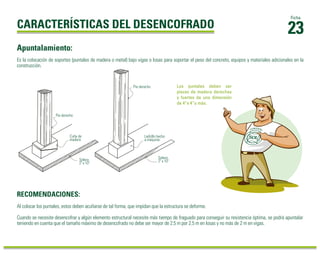 23 Ficha 
CARACTERÍSTICAS DEL DESENCOFRADO 
Apuntalamiento: 
Es la colocación de soportes (puntales de madera o metal) bajo vigas o losas para soportar el peso del concreto, equipos y materiales adicionales en la 
construcción. 
Pie derecho 
Cuña de 
madera 
Solera 
2" x 10" 
RECOMENDACIONES: 
Los puntales deben ser 
piezas de madera derechas 
y fuertes de una dimensión 
de 4”x 4”o más. 
Pie derecho 
Ladrillo hecho 
a máquina 
Solera 
2" x 10" 
Al colocar los puntales, estos deben acuñarse de tal forma, que impidan que la estructura se deforme. 
Cuando se necesite desencofrar y algún elemento estructural necesite más tiempo de fraguado para conseguir su resistencia óptima, se podrá apuntalar 
teniendo en cuenta que el tamaño máximo de desencofrado no debe ser mayor de 2.5 m por 2.5 m en losas y no más de 2 m en vigas. 
 