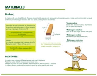 MATERIALES 
Madera: 
La madera es de gran utilidad durante el proceso de construcción, pues permite fabricar elementos para ser usados en obras auxiliares de carácter temporal 
(andamios y encofrados) y en acabados de la casa (pisos, puertas y marcos de ventanas). 
Tipos de madera: 
Existen tres tipos de madera, dependiendo 
del uso que se le quiera dar: 
•Madera para estructura: 
Debe ser de vetas largas (tornillo, roble, pino) 
•Madera para muebles: 
Recomendable el cedro, caoba o pino. 
•Madera para encofrados: 
Debe ser madera estructural. 
1 pie 
1 pulgada 
1 pulgada 
La madera se mide y se vende por 
pies cuadrados (p²) un pie equivale 
a 0,3048 metros o 12 pulgadas (“). 
Para medir en pies cuadrados se multiplican las 
dimensiones de la madera (ancho y alto en pulgadas; 
y el largo en pies) y se dividen entre 12. 
P2 = 
ancho (en pulgadas) x alto (en pulgadas) x 
largo (en pies) 
12 
Ejemplo: 
Una pieza de madera que mide 4 pulgadas de ancho, 
2 pulgadas de alto y 12 pies de largo, tendrá: 
4” x 2” x 12’ 
12 
PREVISIONES: 
= 8 pies cuadrados (8 p²) 
La madera debe protegerse del agua para que no se hinche ni ablande. 
Para evitar que se doble, la madera debe comprarse seca. 
Para que las polillas no coman la madera, debe rociársele un producto químico o kerosene. 
La madera necesita mantenimiento periódico y tendrá un menor deterioro si se pinta. 
 