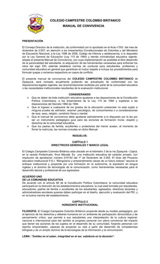 COLEGIO CAMPESTRE COLOMBO BRITANICO
MANUAL DE CONVIVENCIA
PRESENTACIÓN
El Consejo Directivo de la institución, de conformidad con lo aprobado en el Acta n°003 del mes de
diciembre de 2.007, en atención a los lineamientos Constitucionales de Colombia y del Ministerio
de Educación Nacional; a la Ley 1098 de 2006, Código de infancia y adolescencia, a lo dispuesto
por la Ley General de Educación (Ley 115 de 1994) y demás normatividad educativa vigente,
adopta el presente Manual de Convivencia, con cuya implementación se posibilita el libre desarrollo
de la personalidad del estudiante, la adquisición de las herramientas necesarias para enfrentar los
retos del siglo XXI; además establece normas de conducta para estudiantes, profesores y
comunidad educativa en general que garanticen el mutuo respeto e incluye los procedimientos para
formular quejas o reclamos respectivos en casos de conflicto.
El presente manual de convivencia del COLEGIO CAMPESTRE COLOMBO BRITÁNICO de
Zipaquirá, será revisado anualmente pudiendo ser actualizado de conformidad con las
disposiciones legales vigentes, las recomendaciones recibidas por parte de la comunidad educativa
o las necesidades institucionales resultantes de la evaluación institucional.
CONSIDERANDO:
 Que es deber de toda institución educativa ajustarse a las disposiciones de la Constitución
Política Colombiana, a los lineamientos de la Ley 115 de 1994 y sujetarse a las
disposiciones del Decreto 1860 de 1994.
 Que el ingreso a cualquiera de los grados de la educación preescolar no esta sujeto a
ninguna prueba de admisión, examen psicológico, de conocimientos o a consideraciones
de raza, sexo, religión, condición física o mental.
 Que el manual de convivencia debe ajustarse estrictamente a lo dispuesto por la ley por
ser un instrumento pedagógico guía para las acciones de formación moral, respeto y
derechos de la comunidad educativa.
 Que los padres de familia, acudientes o protectores del menor acatan, al momento de
firmar la matrícula, las normas incluidas en dicho Manual.
RESUELVE:
CAPÍTULO 1
DIRECTRICES GENERALES Y MARCO LEGAL
El Colegio Campestre Colombo Británico esta ubicado en el kilómetro 3 de la vía Zipaquirá - Cajicá,
en la vereda Portachuelo, finca Manatá. Es una institución educativa de carácter privado, con
resolución de aprobación número 010142 del 1º de Diciembre de 2.005. El título del Proyecto
educativo Institucional P.E.I. “Bilingüismo y emprendimiento claves de un futuro exitoso” resume el
enfoque institucional y propende por una formación en la autonomía, la expresión en lengua
inglesa y el dominio de tecnologías de la comunicación, como herramientas necesarias para el
desarrollo laboral y profesional de sus egresados.
ACUERDO UNO
DE LA COMUNIDAD EDUCATIVA
De acuerdo con el artículo 68 de la Constitución Política Colombiana, la comunidad educativa
participará en la dirección de los establecimientos educativos; la cual está formada por estudiantes,
educadores, padres de familia o acudientes de los estudiantes, egresados, directivos docentes y
administradores escolares quienes deben participar en el diseño, ejecución y evaluación del PEI. y
en la buena marcha del establecimiento.
CAPÍTULO 2
HORIZONTE INSTITUCIONAL
FILOSOFÍA: El Colegio Campestre Colombo Británico propende desde su modelo pedagógico, por
el ejercicio de los derechos y deberes humanos en un ambiente de participación democrática y de
pensamiento crítico, que permita a sus estudiantes una interpretación de la cultura regional,
nacional e internacional para dar sentido al progreso personal con plena conciencia del impacto
que tienen las acciones de los sujetos en el desarrollo de su comunidad, forjando personas con
espíritu emprendedor, capaces de proyectar su vida a partir del desarrollo de competencias
bilingües y de un amplio dominio de la tecnologías de la información y la comunicación.
LEMA: “Solidez en el saber, integridad en el ser, sabiduría en la decisión”.
 
