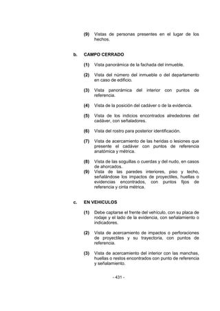 - 431 -
(9) Vistas de personas presentes en el lugar de los
hechos.
b. CAMPO CERRADO
(1) Vista panorámica de la fachada del inmueble.
(2) Vista del número del inmueble o del departamento
en caso de edificio.
(3) Vista panorámica del interior con puntos de
referencia.
(4) Vista de la posición del cadáver o de la evidencia.
(5) Vista de los indicios encontrados alrededores del
cadáver, con señaladores.
(6) Vista del rostro para posterior identificación.
(7) Vista de acercamiento de las heridas o lesiones que
presente el cadáver con puntos de referencia
anatómica y métrica.
(8) Vista de las soguillas o cuerdas y del nudo, en casos
de ahorcados.
(9) Vista de las paredes interiores, piso y techo,
señalándose los impactos de proyectiles, huellas o
evidencias encontrados, con puntos fijos de
referencia y cinta métrica.
c. EN VEHICULOS
(1) Debe captarse el frente del vehículo, con su placa de
rodaje y el lado de la evidencia, con señalamiento o
indicadores.
(2) Vista de acercamiento de impactos o perforaciones
de proyectiles y su trayectoria, con puntos de
referencia.
(3) Vista de acercamiento del interior con las manchas,
huellas o restos encontrados con punto de referencia
y señalamiento.
 