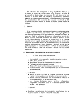 - 462 -
En esta fase de descripción es muy importante observar y
consignar el estado del mantenimiento de la muestra y proceder a
preservarla o fijarla, según corresponda. En todo caso, una vez
recibida la muestra debe ser descrita y procurarse su inmediato
examen. Al igual que en toda muestra criminalística debe describirse
las características del envoltorio, del paquete o recipiente y del
contenido, haciendo énfasis en aquello de interés para el estudio a
realizar.
3. Examen
Si se trata de un líquido hay que centrifugarlo en tubos de prueba
a 2000 rpm por 20 minutos, decantar el sobre-nadante y luego hacer
los preparados en fresco y en frotis sobre una lámina porta-objeto, la
que será fijada y coloreada. El examen microscópico directo en
fresco y el del preparado coloreado con azul de metileno o con
tinción de Papanicolau es útil para la comparación. Si la muestra
consiste en un soporte sólido tipo instrumental, tela o similar con
manchas escasas se "levanta" lo representativo con una torunda de
algodón impregnada en suero fisiológico y se lleva a una lámina
porta-objeto para su examen en fresco o teñida. En casos de frotis,
se hace el estudio luego de la fijación y tinción con colorantes
aparentes.
c. Solicitud del Informe Pericial de estudio citológico
1. El oficio debe hacer referencia a:
 Nombre de la persona u occiso relacionado con la muestra.
 Edad, Sexo, Estado Civil.
 Nominación del tipo de muestra y su procedencia.
 Fecha y hora de la toma de la muestra.
 Datos sobre las circunstancias que rodearon el caso.
 Especificaciones sobre las indagaciones que en particular se
desea esclarecer.
2. La muestra :
 Remitir a la persona para la toma de muestra de mucosa
vaginal u otras que deban ser tomadas por el mismo perito.
 Remitir láminas porta-objeto con el extendido o frotis de la
muestra tomada por un profesional idóneo.
 Los líquidos biológicos deben remitirse refrigerados,
congelados o con hielo seco en un envase aparente, bien
tapado y bien protegido.
3. La etiqueta :
 Consignar sumariamente la información identificatoria de la
muestra referida en el oficio solicitando el estudio.
 