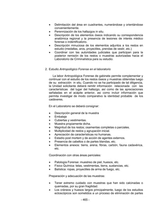 - 465 -
 Delimitación del área en cuadrantes, numerándose y orientándose
convenientemente.
 Perennización de los hallazgos in situ.
 Descripción de los elementos óseos indicando su correspondencia
anatómica regional y la presencia de lesiones de interés médico
forense o indentificatorio.
 Descripción minuciosa de los elementos adjuntos a los restos en
estudio (medallas, aros, proyectiles, prendas de vestir, etc.)
 Coordinar con las autoridades judiciales que participan para la
posterior remisión de los restos o muestras autorizadas hacia el
Laboratorio de Criminalística para su estudio.
2. Estudio Antropológico Forense en el laboratorio
La labor Antropológica Forense de gabinete permite complementar y
continuar con el estudio de los restos óseos y muestras obtenidas luego
de su extracción in situ. Cuando no se ha participado de tal diligencia,
la Unidad solicitante deberá remitir información relacionada con las
características del lugar del hallazgo, así como de las apreciaciones
señaladas en el acápite anterior, asi como incluir información que
permita investigar de modo comparativo la identidad probable de los
cadáveres.
En el Laboratorio se deberá consignar:
 Descripción general de la muestra
 Embalaje
 Cubiertas y vestimentas.
 Muestra propiamente dicha.
 Magnitud de los restos; osamentas completas o parciales.
 Multiplicidad de restos y agrupación inicial.
 Apreciación de características no humanas.
 Estadío post mortem y de acción de agentes externos.
 Presencia de cabellos o de partes blandas, etc.
 Elementos anexos: tierra, arena, fibras, carbón, fauna cadavérica,
etc.
Coordinación con otras áreas periciales:
 Patología Forense: muestreo de piel, huesos, etc.
 Físico Química: telas, vestimentas, tierra, sustancias, etc.
 Balística: ropas, proyectiles de arma de fuego, etc.
Preparación y adecuación de las muestras:
 Tener extremo cuidado con muestras que han sido calcinadas o
quemadas, por su gran fragilidad.
 Los cráneos y huesos largos principalmente, luego de los estudios
ectoscópicos son sometidos a un proceso de eliminación de partes
 