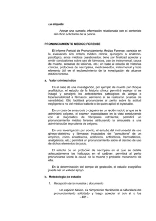 - 481 -
La etiqueta
Anotar una sumaria información relacionada con el contenido
del oficio solicitante de la pericia.
PRONUNCIAMIENTO MEDICO FORENSE
El Informe Pericial de Pronunciamiento Médico Forense, consiste en
la evaluación con criterio médico clínico, quirúrgico o anátomo-
patológico, actos médicos cuestionados; tiene por finalidad apreciar y
emitir conclusiones sobre uso de fármacos, uso de instrumental, causa
de muerte, secuelas de lesiones, etc.; en base al estudio de historias
clínicas, protocolos de necropsias, medicamentos, instrumental y todo
elemento útil en el esclarecimiento de la investigación de alcance
médico forense.
a. Valor criminalístico
En el caso de una investigación, por ejemplo de muerte por choque
anafiláctico, el estudio de la historia clínica permitirá evaluar si se
indagó y consignó los antecedentes patológicos de alergia o
hipersensibilidad a fármacos; asimismo si se realizaron pruebas de
sensibilidad. Ello facilitará pronunciarse al perito sobre la actitud
negligente o no del médico tratante o de quien aplicó el inyectable.
En un caso de amaurosis o ceguera en un recién nacido al que se le
administró oxígeno, el examen especializado en la vista concluyendo
con el diagnóstico de fibroplasia retrolental, permitirá un
pronunciamiento médico forense atribuyendo la amaurosis a una
administración imprudente de oxígeno.
En una investigación por aborto, el estudio del instrumental de uso
gineco-obstétrico y fármacos incautados del "consultorio" de un
empírico, como anastésicos, ocitócicos, antibióticos, hemostáticos,
analgésicos, etc.; permitirá un pronunciamiento sobre el destino de uso
de dichos elementos de juicio.
El estudio de un protocolo de necropsia en el que se detalle
adecuadamente los hallazgos en el cadáver, permitirá al perito
pronunciarse sobre la causa de la muerte y probable mecanismo de
ella.
En la determinación del tiempo de gestación, el estudio ecográfico
puede ser un valioso apoyo.
b. Metodología de estudio
1. Recepción de la muestra o documento
Un aspecto básico, es comprender claramente la naturaleza del
pronunciamiento solicitado y luego apreciar si con el o los
 