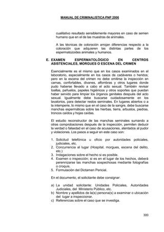 MANUAL DE CRIMINALISTICA PNP 2006
300
cualitativo resultado sensiblemente mayores en caso de semen
humano que en el de las muestras de animales.
A las técnicas de coloración arrojan diferencias respecto a la
coloración que adquieren las distintas partes de los
espermatozoides animales y humanos.
E. EXAMEN ESPERMATOLÓGICO EN CENTROS
ASISTENCIALES, MORGUES O ESCENA DEL CRIMEN
Esencialmente es el mismo que en los casos examinados en el
laboratorio, especialmente en los casos de cadáveres o heridos;
pero en la escena del crimen no debe omitirse la inspección en
camas, confortables, divanes, alfombras y otros lugares donde
pudo haberse llevado a cabo el acto sexual. También revisar
toallas, pañuelos, papeles higiénicos y otros soportes que puedan
haber servido para limpiar los órganos genitales después del acto
sexual. Igualmente debe buscarse cuidadosamente en los
lavatorios, para detectar restos seminales. En lugares abiertos o a
la intemperie, lo mismo que en el caso de la sangre, debe buscarse
manchas espermáticas sobre las hierbas, tierra, arbustos, piedras,
troncos caídos y hojas caídas.
El estudio reconstructor de las manchas seminales sumando a
otras comprobaciones después de la inspección, permiten deducir
la verdad o falsedad en el caso de acusaciones, atentados al pudor
y violaciones. Los pasos a seguir en este caso son:
1. Solicitud telefónica u oficio por autoridades policiales,
judiciales, etc.
2. Concurrencia al lugar (Hospital, morgues, escena del delito,
etc.)
3. Indagaciones sobre el hecho si es posible.
4. Examen o inspección; si es en el lugar de los hechos, deberá
perennizarse las manchas sospechosas mediante fotografías
o croquis.
5. Formulación del Dictamen Pericial.
En el documento, el solicitante debe consignar:
a) La unidad solicitante: Unidades Policiales, Autoridades
Judiciales, del Ministerio Público, etc.
b) Nombre y apellidos de la(s) persona(s) a examinar o ubicación
del lugar a inspeccionar.
c) Referencias sobre el caso que se investiga.
 