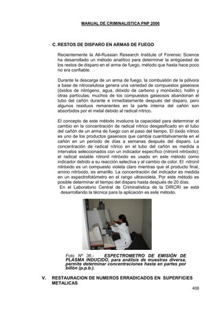 MANUAL DE CRIMINALISTICA PNP 2006
406
C. RESTOS DE DISPARO EN ARMAS DE FUEGO
Recientemente la All-Russian Research Institute of Forensic Science
ha desarrollado un método analítico para determinar la antigüedad de
los restos de disparo en el arma de fuego, método que hasta hace poco
no era confiable.
Durante la descarga de un arma de fuego, la combustión de la pólvora
a base de nitrocelulosa genera una variedad de compuestos gaseosos
(óxidos de nitrógeno, agua, dióxido de carbono y monóxido), hollín y
otras partículas; muchos de los compuestos gaseosos abandonan el
tubo del cañón durante e inmediatamente después del disparo, pero
algunos residuos remanentes en la parte interna del cañón son
absorbidos por el metal debido al radical nítrico.
El concepto de este método involucra la capacidad para determinar el
cambio en la concentración de radical nítrico desgasificado en el tubo
del cañón de un arma de fuego con el paso del tiempo. El óxido nítrico
es uno de los productos gaseosos que cambia cuantitativamente en el
cañón en un período de días a semanas después del disparo. La
concentración de radical nítrico en el tubo del cañón es medida a
intervalos seleccionados con un indicador específico (nitronil nitróxido);
el radical estable nitronil nitróxido es usado en este método como
indicador debido a su reacción selectiva y al cambio de color. El nitronil
nitróxido es un compuesto violeta claro mientras que el producto final,
amino nitróxido, es amarillo. La concentración del indicador es medida
en un espectrofotómetro en el rango ultravioleta. Por este método es
posible determinar el tiempo del disparo hasta después de 20 días.
En el Laboratorio Central de Criminalística de la DIRCRI se está
desarrollando la técnica para la aplicación es este método.
Foto Nº 36.- ESPECTROMETRO DE EMISIÓN DE
PLASMA INDUCIDO, para análisis de muestras diversa,
permite determinar concentraciones hasta en partes por
billón (p.p.b.).
V. RESTAURACION DE NUMEROS ERRADICADOS EN SUPERFICIES
METALICAS
 