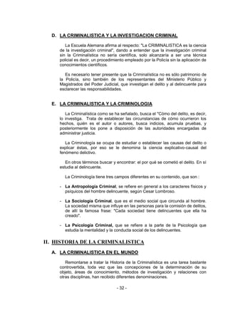 - 32 -
D. LA CRIMINALISTICA Y LA INVESTIGACION CRIMINAL
La Escuela Alemana afirma al respecto: "La CRIMINALISTICA es la ciencia
de la investigación criminal", dando a entender que la investigación criminal
sin la Criminalística no sería científica, solo alcanzaría a ser una técnica
policial es decir, un procedimiento empleado por la Policía sin la aplicación de
conocimientos científicos.
Es necesario tener presente que la Criminalística no es sólo patrimonio de
la Policía, sino también de los representantes del Ministerio Público y
Magistrados del Poder Judicial, que investigan el delito y al delincuente para
esclarecer las responsabilidades.
E. LA CRIMINALISTICA Y LA CRIMINOLOGIA
La Criminalística como se ha señalado, busca el "Cómo del delito, es decir,
lo investiga. Trata de establecer las circunstancias de cómo ocurrieron los
hechos, quién es el autor o autores, busca indicios, acumula pruebas, y
posteriormente los pone a disposición de las autoridades encargadas de
administrar justicia.
La Criminología se ocupa de estudiar o establecer las causas del delito o
explicar éstas, por eso se le denomina la ciencia explicativo-causal del
fenómeno delictivo.
En otros términos buscar y encontrar: el por qué se cometió el delito. En sí
estudia al delincuente.
La Criminología tiene tres campos diferentes en su contenido, que son :
- La Antropología Criminal, se refiere en general a los caracteres físicos y
psíquicos del hombre delincuente, según Cesar Lombroso.
- La Sociología Criminal, que es el medio social que circunda al hombre.
La sociedad misma que influye en las personas para la comisión de delitos,
de allí la famosa frase: "Cada sociedad tiene delincuentes que ella ha
creado".
- La Psicología Criminal, que se refiere a la parte de la Psicología que
estudia la mentalidad y la conducta social de los delincuentes.
II. HISTORIA DE LA CRIMINALISTICA
A. LA CRIMINALISTICA EN EL MUNDO
Remontarse a tratar la Historia de la Criminalística es una tarea bastante
controvertida, toda vez que las concepciones de la determinación de su
objeto, áreas de conocimiento, métodos de investigación y relaciones con
otras disciplinas, han recibido diferentes denominaciones.
 