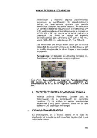 MANUAL DE CRIMINALISTICA PNP 2006
499
identificación y mediante algunos procedimientos
accesorios, su cuantificación. Un espectrofotómetro
incluye un monocromador ajustable que permite
seleccionar cualquier frecuencia deseada. Al efectuarse
un barrido de todas las frecuencias en el Visible (VIS), UV
o IR, se obtiene el espectro de absorción de la muestra en
el VIS, UV o IR cuyo reporte se da en el graficador u
ordenador. Las zonas de trabajo del espectro
electromagnético son: Ultravioleta (UV, 220 a 400 nm),
visible (400 a 800 nm) y el infrarrojo (IR, 15 a 200 nm).
Las limitaciones del método están dadas por la escasa
capacidad de absorción luminosa de ciertas drogas y por
la posible interferencia de otras drogas o compuestos
endógenos
Aplicaciones: En detección de diferentes fármacos (ej.
Barbitúricos), en extractos de humores orgánicos.
. .
Foto Nº 53.- Espectrofotómetro Infrarrojo: Permite identificar
las sustancias por la capacidad de absorción y/o
transmitancia de la luz en el rango del infrarrojo 15 a 200
nm.
2. ESPECTROFOTOMETRIA DE ABSORCION ATOMICA:
Técnica analítica instrumental utilizada para la
determinación de la concentración de elementos
metálicos. En los análisis no existen interferencias
espectrales y muy pocas químicas, casos en los que
basta con una separación muy simple.
c. ENSAYOS CROMATOGRAFICOS
La cromatografía, es la técnica basada en la regla de
distribución de la sustancia entre una fase líquida móvil y una
sólida estacionaria.
 