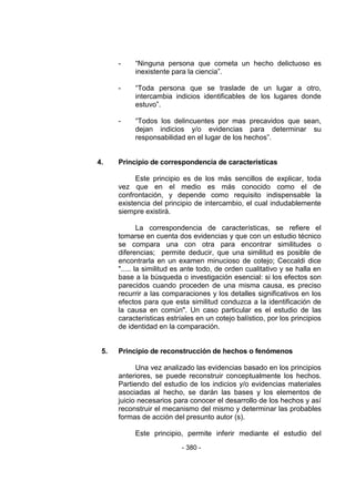 - 380 -
- ―Ninguna persona que cometa un hecho delictuoso es
inexistente para la ciencia‖.
- ―Toda persona que se traslade de un lugar a otro,
intercambia indicios identificables de los lugares donde
estuvo‖.
- ―Todos los delincuentes por mas precavidos que sean,
dejan indicios y/o evidencias para determinar su
responsabilidad en el lugar de los hechos‖.
4. Principio de correspondencia de características
Este principio es de los más sencillos de explicar, toda
vez que en el medio es más conocido como el de
confrontación, y depende como requisito indispensable la
existencia del principio de intercambio, el cual indudablemente
siempre existirá.
La correspondencia de características, se refiere el
tomarse en cuenta dos evidencias y que con un estudio técnico
se compara una con otra para encontrar similitudes o
diferencias; permite deducir, que una similitud es posible de
encontrarla en un examen minucioso de cotejo; Ceccaldi dice
"..... la similitud es ante todo, de orden cualitativo y se halla en
base a la búsqueda o investigación esencial: si los efectos son
parecidos cuando proceden de una misma causa, es preciso
recurrir a las comparaciones y los detalles significativos en los
efectos para que esta similitud conduzca a la identificación de
la causa en común". Un caso particular es el estudio de las
características estríales en un cotejo balístico, por los principios
de identidad en la comparación.
5. Principio de reconstrucción de hechos o fenómenos
Una vez analizado las evidencias basado en los principios
anteriores, se puede reconstruir conceptualmente los hechos.
Partiendo del estudio de los indicios y/o evidencias materiales
asociadas al hecho, se darán las bases y los elementos de
juicio necesarios para conocer el desarrollo de los hechos y así
reconstruir el mecanismo del mismo y determinar las probables
formas de acción del presunto autor (s).
Este principio, permite inferir mediante el estudio del
 