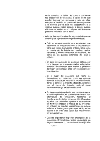 - 388 -
se ha cometido un delito, así como la porción de
los alrededores de esa área, a través de la cual
pueden ingresar las personas o salir de ellas;
comprende también las partes del área adyacente
a la escena, por la cual los sospechosos o la
víctima pueden haber pasado o donde puedan
ubicarse las evidencias o cualquier indicio que se
presuma vinculado con el delito‖.
- Adoptar las providencias de seguridad de campo
abierto y las siguientes en lugares cerrados:
 Colocar personal caracterizado en número que
determine las disponibilidades y circunstancias
para que vigilen los lugares críticos, tales como
la puerta de la habitación, pasillos, patios,
ventanas y techos inmediatos al escenario, así
como en las puertas exteriores del local o
edificio.
 En caso de carecerse de personal policial, por
corto tiempo se emplearán civiles voluntarios,
evitando encomendar esta misión a personas
del lugar, ya que todas ellas son susceptibles de
investigación.
 Si el lugar del escenario del hecho es
frecuentado por personas, como por ejemplo
edificios públicos; se recurrirá a rótulos o avisos,
dando a conocer la medida adoptada, cuidando
que el cierre del tránsito peatonal como
vehicular no tenga excesiva velocidad.
 En lugares públicos donde sea necesario cerrar
el tránsito peatonal, es conveniente señalar vías
alternativas de circulación, facilitando el
desplazamiento de las personas, identificando a
aquellas que pretendan ingresar al escenario de
los hechos e indagar el motivo de su presencia
en el lugar; de resultar sospechosas se deberá
aislarlas e interrogarlas para que expliquen su
actitud o en todo caso vigilar sus movimientos
en forma discreta.
 Cuando el personal de peritos encargados de la
Inspección Criminalística tarden demasiado en
llegar a la escena o cuando la autoridad judicial
 
