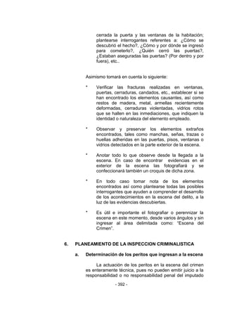 - 392 -
cerrada la puerta y las ventanas de la habitación;
plantearse interrogantes referentes a: ¿Cómo se
descubrió el hecho?, ¿Cómo y por dónde se ingresó
para cometerlo?, ¿Quién cerró las puertas?,
¿Estaban aseguradas las puertas? (Por dentro y por
fuera), etc..
Asimismo tomará en cuenta lo siguiente:
* Verificar las fracturas realizadas en ventanas,
puertas, cerraduras, candados, etc., establecer si se
han encontrado los elementos causantes, así como
restos de madera, metal, armellas recientemente
deformadas, cerraduras violentadas, vidrios rotos
que se hallen en las inmediaciones, que indiquen la
identidad o naturaleza del elemento empleado.
* Observar y preservar los elementos extraños
encontrados, tales como manchas, señas, trazas o
huellas adheridas en las puertas, pisos, ventanas o
vidrios detectados en la parte exterior de la escena.
* Anotar todo lo que observe desde la llegada a la
escena. En caso de encontrar evidencias en el
exterior de la escena las fotografiará y se
confeccionará también un croquis de dicha zona.
* En todo caso tomar nota de los elementos
encontrados así como plantearse todas las posibles
interrogantes que ayuden a comprender el desarrollo
de los acontecimientos en la escena del delito, a la
luz de las evidencias descubiertas.
* Es útil e importante el fotografiar o perennizar la
escena en este momento, desde varios ángulos y sin
ingresar al área delimitada como: ―Escena del
Crimen‖.
6. PLANEAMIENTO DE LA INSPECCION CRIMINALISTICA
a. Determinación de los peritos que ingresan a la escena
La actuación de los peritos en la escena del crimen
es enteramente técnica, pues no pueden emitir juicio a la
responsabilidad o no responsabilidad penal del imputado
 