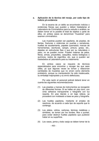- 400 -
a. Aplicación de la técnica del recojo, por cada tipo de
indicio y/o evidencia
En la escena de un delito se encontrarán indicios o
evidencias físicas que pueden y deben trasladarse al
Laboratorio de Criminalística para su estudio o análisis; se
deben tomar en lo posible el total de objetos o parte de
ellos, en ambos casos se denominan "muestras" para
examen criminalístico.
Las muestras pueden ser papilares, de pisadas, de
llantas, fracturas o violencias en puertas y cerraduras,
huellas de escalamiento, papeles quemados; marcas de
herramientas, escrituras, sangre, pintura, grasa, etc.,
dejadas en estructuras fijas o que por su naturaleza o
peso, no se pueden mover. Pueden tratarse de pelos,
fibras, armas, proyectiles, casquillos, restos biológicos o
químicos, restos de cigarrillos, etc. que si pueden ser
trasladados al Laboratorio para su tratamiento.
En ambos casos se requiere de técnicos
especializados para encontrar y recoger las que sean
útiles, ya que algunas veces se toman y relacionan
cantidades de muestras que no sirven como elemento
probatorio, porque su manipulación ha sido inadecuada,
su embalaje inapropiado y su envío defectuoso.
Por esta razón el personal policial deberá tener en
cuenta las siguientes recomendaciones:
(1) Las pisadas y marcas de instrumentos se recogerán
de diferentes formas. Si se hallan en piso duro, con
cinta adhesiva transparente o fotografía con luz
rasante. En piso blando o en bajo relieve, se
procederá con moldeado a base se yeso y fotografía.
(2) Las huellas papilares, mediante el empleo de
reactivos, de acuerdo a cada tipo de soporte que lo
contenga.
(3) Los platos, vidrios, cartones, láminas metálicas y
similares, se toman por los bordes, filos o puntas,
para evitar destruir huellas papilares que pudieran
haber en su superficie.
(4) Los vasos, jarros y toda vasija se deben tomar de la
 