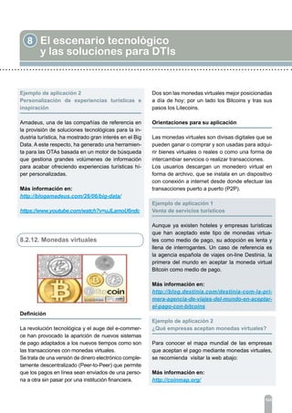 8 El escenario tecnológico
y las soluciones para DTIs
103
Ejemplo de aplicación 2	
Personalización de experiencias turísticas e
inspiración
Amadeus, una de las compañías de referencia en
la provisión de soluciones tecnológicas para la in-
dustria turística, ha mostrado gran interés en el Big
Data. A este respecto, ha generado una herramien-
ta para las OTAs basada en un motor de búsqueda
que gestiona grandes volúmenes de información
para acabar ofreciendo experiencias turísticas hí-
per personalizadas.
Más información en:
http://blogamadeus.com/26/06/big-data/
https://www.youtube.com/watch?v=uJLamoU6ndc
8.2.12. Monedas virtuales
Definición
	
La revolución tecnológica y el auge del e-commer-
ce han provocado la aparición de nuevos sistemas
de pago adaptados a los nuevos tiempos como son
las transacciones con monedas virtuales.
Se trata de una versión de dinero electrónico comple-
tamente descentralizado (Peer-to-Peer) que permite
que los pagos en línea sean enviados de una perso-
na a otra sin pasar por una institución financiera.
Dos son las monedas virtuales mejor posicionadas
a día de hoy; por un lado los Bitcoins y tras sus
pasos los Litecoins.
Orientaciones para su aplicación	
Las monedas virtuales son divisas digitales que se
pueden ganar o comprar y son usadas para adqui-
rir bienes virtuales o reales o como una forma de
intercambiar servicios o realizar transacciones.
Los usuarios descargan un monedero virtual en
forma de archivo, que se instala en un dispositivo
con conexión a internet desde donde efectuar las
transacciones puerto a puerto (P2P).
Ejemplo de aplicación 1	
Venta de servicios turísticos
Aunque ya existen hoteles y empresas turísticas
que han aceptado este tipo de monedas virtua-
les como medio de pago, su adopción es lenta y
llena de interrogantes. Un caso de referencia es
la agencia española de viajes on-line Destinia, la
primera del mundo en aceptar la moneda virtual
Bitcoin como medio de pago.
Más información en:
http://blog.destinia.com/destinia-com-la-pri-
mera-agencia-de-viajes-del-mundo-en-aceptar-
el-pago-con-bitcoins
Ejemplo de aplicación 2	
¿Qué empresas aceptan monedas virtuales?
Para conocer el mapa mundial de las empresas
que aceptan el pago mediante monedas virtuales,
se recomienda visitar la web abajo:
Más información en:
http://coinmap.org/
 