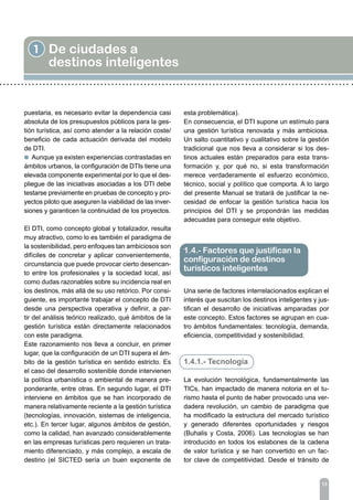 13
1 De ciudades a
destinos inteligentes
puestaria, es necesario evitar la dependencia casi
absoluta de los presupuestos públicos para la ges-
tión turística, así como atender a la relación coste/
beneficio de cada actuación derivada del modelo
de DTI.
l Aunque ya existen experiencias contrastadas en
ámbitos urbanos, la configuración de DTIs tiene una
elevada componente experimental por lo que el des-
pliegue de las iniciativas asociadas a los DTI debe
testarse previamente en pruebas de concepto y pro-
yectos piloto que aseguren la viabilidad de las inver-
siones y garanticen la continuidad de los proyectos.
El DTI, como concepto global y totalizador, resulta
muy atractivo, como lo es también el paradigma de
la sostenibilidad, pero enfoques tan ambiciosos son
difíciles de concretar y aplicar convenientemente,
circunstancia que puede provocar cierto desencan-
to entre los profesionales y la sociedad local, así
como dudas razonables sobre su incidencia real en
los destinos, más allá de su uso retórico. Por consi-
guiente, es importante trabajar el concepto de DTI
desde una perspectiva operativa y definir, a par-
tir del análisis teórico realizado, qué ámbitos de la
gestión turística están directamente relacionados
con este paradigma.
Este razonamiento nos lleva a concluir, en primer
lugar, que la configuración de un DTI supera el ám-
bito de la gestión turística en sentido estricto. Es
el caso del desarrollo sostenible donde intervienen
la política urbanística o ambiental de manera pre-
ponderante, entre otras. En segundo lugar, el DTI
interviene en ámbitos que se han incorporado de
manera relativamente reciente a la gestión turística
(tecnologías, innovación, sistemas de inteligencia,
etc.). En tercer lugar, algunos ámbitos de gestión,
como la calidad, han avanzado considerablemente
en las empresas turísticas pero requieren un trata-
miento diferenciado, y más complejo, a escala de
destino (el SICTED sería un buen exponente de
esta problemática).
En consecuencia, el DTI supone un estímulo para
una gestión turística renovada y más ambiciosa.
Un salto cuantitativo y cualitativo sobre la gestión
tradicional que nos lleva a considerar si los des-
tinos actuales están preparados para esta trans-
formación y, por qué no, si esta transformación
merece verdaderamente el esfuerzo económico,
técnico, social y político que comporta. A lo largo
del presente Manual se tratará de justificar la ne-
cesidad de enfocar la gestión turística hacia los
principios del DTI y se propondrán las medidas
adecuadas para conseguir este objetivo.
Una serie de factores interrelacionados explican el
interés que suscitan los destinos inteligentes y jus-
tifican el desarrollo de iniciativas amparadas por
este concepto. Estos factores se agrupan en cua-
tro ámbitos fundamentales: tecnología, demanda,
eficiencia, competitividad y sostenibilidad.
1.4.1.- Tecnología
La evolución tecnológica, fundamentalmente las
TICs, han impactado de manera notoria en el tu-
rismo hasta el punto de haber provocado una ver-
dadera revolución, un cambio de paradigma que
ha modificado la estructura del mercado turístico
y generado diferentes oportunidades y riesgos
(Buhalis y Costa, 2006). Las tecnologías se han
introducido en todos los eslabones de la cadena
de valor turística y se han convertido en un fac-
tor clave de competitividad. Desde el tránsito de
1.4.- Factores que justifican la
configuración de destinos
turísticos inteligentes
 