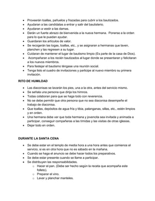    Proveerán toallas, pañuelos y frazadas para cubrir a los bautizados.
     Ayudaran a las candidatas a entrar y salir del bautisterio.
     Ayudaran a vestir a las damas.
     Darán un fuerte abrazo de bienvenida a la nueva hermana. Ponerse a la orden
      para lo que le puedan ayudar.
     Guardaran los artículos de valor.
     Se recogerán las togas, toallas, etc., y se asignaran a hermanas que laven,
      planchen y las regresen a su lugar.
     Cuidaran de mantener el lugar de bautismo limpio (Es parte de la casa de Dios).
      Acompañaran a los recién bautizados al lugar donde se presentaran y felicitaran
      a los nuevos miembros.
     Para festejar el bautismo téngase una reunión social.
     Tenga listo el cuadro de invitaciones y participe al nuevo miembro su primera
      invitación.

RITO DE HUMILDAD

     Las diaconisas se lavarán los pies, una a la otra, antes del servicio mismo.
     Se señala una persona que dirija los himnos.
     Todas colaboran para que se haga todo con reverencia.
     No se debe permitir que otra persona que no sea diaconisa desempeñe el
      trabajo de diaconisa.
     Que toallas, depósitos de agua fría y tibia, palanganas, sillas, etc., estén limpios
      y en orden.
     Una hermana debe ver que toda hermana y jovencita sea invitada y animada a
      participar, conseguir compañeras a las tímidas y las visitas de otras iglesias.
     Dejar todo en orden.



DURANTE LA SANTA CENA

     Se debe estar en el templo de media hora a una hora antes que comience el
      servicio, si es en otra hora que no es sábado en la mañana.
     Cuando se haga el anuncio se debe hacer todos los preparativos.
     Se debe estar presente cuando se llame a participar.
     Se distribuyen las responsabilidades.
          o Hacer el pan. (Debe ser hecho según la receta que acompaña este
              folleto).
          o Preparar el vino.
          o Lavar y planchar manteles.
 