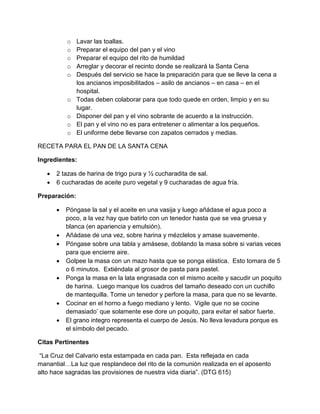 o   Lavar las toallas.
           o   Preparar el equipo del pan y el vino
           o   Preparar el equipo del rito de humildad
           o   Arreglar y decorar el recinto donde se realizará la Santa Cena
           o   Después del servicio se hace la preparación para que se lleve la cena a
               los ancianos imposibilitados – asilo de ancianos – en casa – en el
               hospital.
           o   Todas deben colaborar para que todo quede en orden, limpio y en su
               lugar.
           o   Disponer del pan y el vino sobrante de acuerdo a la instrucción.
           o   El pan y el vino no es para entretener o alimentar a los pequeños.
           o   El uniforme debe llevarse con zapatos cerrados y medias.

RECETA PARA EL PAN DE LA SANTA CENA

Ingredientes:

      2 tazas de harina de trigo pura y ½ cucharadita de sal.
      6 cucharadas de aceite puro vegetal y 9 cucharadas de agua fría.

Preparación:

          Póngase la sal y el aceite en una vasija y luego añádase el agua poco a
           poco, a la vez hay que batirlo con un tenedor hasta que se vea gruesa y
           blanca (en apariencia y emulsión).
          Añádase de una vez, sobre harina y mézclelos y amase suavemente.
          Póngase sobre una tabla y amásese, doblando la masa sobre si varias veces
           para que encierre aire.
          Golpee la masa con un mazo hasta que se ponga elástica. Esto tomara de 5
           o 6 minutos. Extiéndala al grosor de pasta para pastel.
          Ponga la masa en la lata engrasada con el mismo aceite y sacudir un poquito
           de harina. Luego manque los cuadros del tamaño deseado con un cuchillo
           de mantequilla. Tome un tenedor y perfore la masa, para que no se levante.
          Cocinar en el horno a fuego mediano y lento. Vigile que no se cocine
           demasiado’ que solamente ese dore un poquito, para evitar el sabor fuerte.
          El grano integro representa el cuerpo de Jesús. No lleva levadura porque es
           el símbolo del pecado.

Citas Pertinentes

 “La Cruz del Calvario esta estampada en cada pan. Esta reflejada en cada
manantial…La luz que resplandece del rito de la comunión realizada en el aposento
alto hace sagradas las provisiones de nuestra vida diaria”. (DTG 615)
 