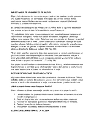 IMPORTANCIA DE LOS GRUPOS DE ACCION

El propósito de reunir a las hermanas en grupos de acción es el de permitir que cada
una pueda integrarse a las actividades de la iglesia de acuerdo con sus dones
particulares. Aun así toda mujer que desee involucrarse a otras actividades del
ministerio lo puede hacer libremente.

En varias partes del Espíritu de Profecía, la Sra. White hace la siguiente declaración
que sirve de apoyo a la idea de la creación de pequeños grupos:

“En cada iglesia debe haber grupos misioneros bien organizados para trabajar en el
vecindario de esa iglesia. Poned el yo detrás de vosotros y dejad que Cristo vaya
delante como vuestra vida y poder. Dejad que esta obra penetre sin demora y la verdad
será como levadura en la tierra. Cuando tales fuerzas comiencen a trabajar en todas
nuestras iglesias, habrá un poder renovador, reformador y vigorizante, una reforma de
enérgico poder en las iglesias, porque los miembros estarán haciendo la verdadera
obra que Dios les ha dado para realizar. (MB, Pág. 112)

“Si en algún lugar hay solamente dos o tres que conocen la verdad, organícense en un
grupo de obreros. Mantengan integro su vinculo de unión, cerrando sus filas por el
amor y la unidad, estimulándose unos a otros para progresar y adquiriendo cada uno
valor, fortaleza y ayuda de los demás”. (JT3, Pág. 84)

Los grupos de acción deben comprometerse de buen ánimo y cada hermanan que sea
la promotora de la actividad que a ella le agrade y sea su don, dando la oportunidad a
que todos tengan parte activa en los Ministerios de la Mujer.

DESCRIPICION DE LOS GRUPOS DE ACCION

Algunas mujeres tienen dones especiales para realizar diferentes actividades. Dios ha
dotado a cada ser humano de cualidades y dones muy particulares que colocan en sus
manos, el servicio del ministerio de la Mujer puede resultar en grandes bendiciones.

¿Qué se puede hacer en un Grupo de Acción?

Como primera medida es bueno dejar establecido que en cada grupo de acción:

   1. La coordinadora del grupo será responsable de convoca a los miembros a una
      reunión de organización.
   2. Elegir el día y la hora más conveniente para realizar reuniones regulares.
   3. Planificar las actividades que desean hacer preferiblemente por trimestre.
   4. Evaluar los resultados de las actividades.
   5. Trabajar con esfuerzos y dedicación hasta alcanzar el éxito.

LA DIACONISA MINISTRANDO LA IGLESIA
 