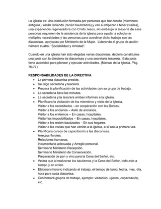 La iglesia es: Una institución formada por personas que han tenido (miembros
antiguos), están teniendo (recién bautizados) y van a empezar a tener (visitas),
una experiencia regeneradora con Cristo Jesús, sin embargo la mayoría de esas
personas requieren de la asistencia de la iglesia para ayudar a solucionar
múltiples necesidades y las personas para coordinar dicho trabajo son las
diaconisas, apoyadas por Ministerio de la Mujer. Liderando el grupo de acción
número cuatro. “Sociabilidad y Amistad”.

Cuando en una iglesia han sido elegidas varias diaconisas, debiera constituirse
una junta con la directora de diaconisas y una secretaria tesorera. Esta junta
tiene autoridad para planear y ejecutar actividades. (Manual de la Iglesia, Pág.
76-77).

RESPONSABILIDADES DE LA DIRECTIVA
   La primera diaconisa preside.
   Se elige secretaria y tesorera.
   Prepara la planificación de las actividades con su grupo de trabajo.
   La secretaria lleva las minutas.
   La secretaria y la tesorera ambas informan a la iglesia.
   Planificara la visitación de los miembros y visita de la iglesia.
    Visitar a los necesitados – en cooperación con las Dorcas.
    Visitar a los ancianos – Asilo de ancianos.
    Visitar a los enfermos – En casas, hospitales.
    Visitar los imposibilitados – En casas, hospitales.
    Visitar a los recién bautizados – En sus hogares.
    Visitar a las visitas que han venido a la iglesia, a si sea la primera vez.
   Planificara cursos de capacitación a las diaconisas.
    Arreglos florales.
    Relaciones humanas.
    Indumentaria adecuada y Arreglo personal.
    Seminario Ministerio Recepción.
    Seminario Ministerio de Conservación.
    Preparación de pan y vino para la Cena del Señor, etc.
   Velara que al realizarse los bautismos y la Cena del Señor, todo este a
    tiempo y en orden.
   Elaborara horario indicando el trabajo, el tiempo de turno, fecha, mes, día,
    hora para cada diaconisa.
   Conformará grupos de trabajo, ejemplo: visitación, ujieres, capacitación,
    etc.
 