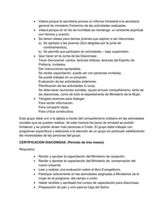    Velara porque la secretaria provea un informe trimestral a la secretaria
              general de ministerio Femenino de las actividades realizadas.
             Velara porque en el rito de humildad se mantenga un ambiente espiritual
              con himnos y oración.
             Se tienen clases para damas jóvenes que aspiren a ser diaconisas.
              a) Se ejemplo a las jóvenes (Son elegidas por la junta de
                  nombramientos).
              b) Se permite que participen en actividades – bajo supervisión.
             Que hacer en la Junta de las Diaconisas:
              Tener Devocional: cantos, lecturas bíblicas, lecturas del Espíritu de
              Profecía, invitados.
              Dar instrucciones apropiadas.
              Se recibe capacitación, puede ser con personas invitadas.
              Se puede trabajar en un proyecto.
              Evaluación de las actividades anteriores.
              Planificación de las actividades fu turas.
              Se debe tener reuniones sociales, ayuda al buen compañerismo, tanto de
              las diaconisas, como de todo el departamento de Ministerio de la Mujer.
             Téngase sesiones para dialogar.
              Para recibir información.
              Para compartir ideas.
              Para crítica constructiva.

Este grupo debe unir a la iglesia a través del compañerismo cristiano en las actividades
sociales que se puedan realizar, de esta manera los lazos de amistad se podrán
fortalecer y se podrán atraer más personas a Cristo. El grupo debe trabajar con
programas específicos y dedicarse a la atención de un grupo en particular satisfaciendo
las necesidades de las personas del grupo.

CERTIFICACION DIACONISAS: (Periodo de tres meses)

Requisitos:

             Recibir y aprobar la capacitación del Ministerio de recepción.
             Recibir y aprobar la capacitación del Ministerio de conservación del
              nuevo creyente.
             Leer y realizar una evaluación sobre el libro Evangelismo.
             Participar activamente en las actividades asignadas a Ministerios de la
              mujer en el programa del campo o unión.
             Haber recibido y aprobado los cursos de capacitación para diaconisas.
             Preparación de pan y vino para la Ceja del Señor.
 