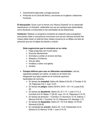    Indumentaria adecuada y arreglo personal.
      Protocolo en la Cena del Señor y reuniones en la iglesia o relaciones
       humanas.


El discipulado: Guiar a por lo menos una “Nueva Creyente” en su desarrollo
espiritual por un trimestre, visitándola una vez por semana para desarrollarla
como discípula o involucrarla en las actividades de las Diaconisas.

Visitación: Realizar un programa constante de visitación para evangelizar,
procurando visitar a una persona inconversa una vez por semana durante tres
meses (debe hacer un total de trece visitas) conserve en su Biblia una lista de
personas que son el objeto de estudio y oración.


       Siete sugerencias que lo orientaran en su visita:
           Haga preguntas con mucho tacto.
           Escuche atentamente.
           Anímelos a confiar en el amor de Dios.
           Respeto y Confianza.
           Ore por ellos.
           Invítelos a volver a la iglesia.
           Amelos.

      Pasajes bíblicos para usar en diferentes necesidades: Lea los
       siguientes pasajes con calma, no todos en el mismo día.
       Asegúrese que sepa usarlos en el momento oportuno.
       Apréndalos de memoria.
           En tiempo de ansiedad: Salmo 46; Mateo 6:24-25; 2 Timoteo 4:16-
              18; Filipenses 4:6-7; Juan 14:27.
           En tiempo de peligro: Salmo 20:6-9; 34:91; 121:1-4; Lucas 8:22-
              25.
           En tiempo de desaliento: Salmo 23; 37:1-17; 1 Juan 3:1-3; 2
              Corintios 4:8-18: Mateo 11:28-30: Juan 14:1-4; Filipenses 4:13-19.
           En tiempo de tentación: 1 Corintios 13; Romanos 12:14; Salmos 1;
              Marcos 9:42-50; 1 Corintios 10;13; Filipenses 4:8; Santiago 1:12.
           En tiempo de despedida: Salmo 27; 121:5-6; Mateo 10:16-20;
              Números 6:24-26.
           En necesidad de oración: Salmo 42: 1,2,5; Colosenses 4:2-4;
              Efesios 6:18; Marcos 14:38; 1 Juan 5:14,15.
 