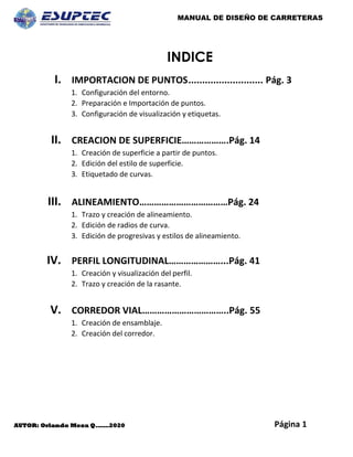 MANUAL DE DISEÑO DE CARRETERAS
Página 1
AUTOR: Orlando Meza Q.……2020
INDICE
I. IMPORTACION DE PUNTOS........................... Pág. 3
1. Configuración del entorno.
2. Preparación e Importación de puntos.
3. Configuración de visualización y etiquetas.
II. CREACION DE SUPERFICIE……………….Pág. 14
1. Creación de superficie a partir de puntos.
2. Edición del estilo de superficie.
3. Etiquetado de curvas.
III. ALINEAMIENTO………………………………Pág. 24
1. Trazo y creación de alineamiento.
2. Edición de radios de curva.
3. Edición de progresivas y estilos de alineamiento.
IV. PERFIL LONGITUDINAL…………………...Pág. 41
1. Creación y visualización del perfil.
2. Trazo y creación de la rasante.
V. CORREDOR VIAL……………………………..Pág. 55
1. Creación de ensamblaje.
2. Creación del corredor.
 