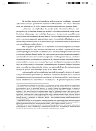 De outro lado, não é possível pretender que um livro que se quer introdutório e instrumental
de Economia esmiúce os aparentemente intermináveis debates internos a esta ciência e abdique de
tomar uma posição acerca da melhor resposta ao conjunto de questões com as quais se depara.
A relevância e a complexidade das questões postas pelo caráter polêmico e pluriparadigmático da Economia são tamanhas, que dedicamos todo o primeiro capítulo do livro ao mesmo.
Contudo, já cabe antecipar a tese central que abraçamos e a forma como ela se desdobra numa
estratégia particular de exposição. Do nosso ponto de vista, a Economia é uma ciência muito menos
controversa do que vulgarmente se pensa (inclusive entre Economistas). A dificuldade em se ver a
unidade subjacente à diversidade se encontra no fato de que muitos modelos e teorias pretendem ter
uma generalidade que, de fato, não têm1.
Ora, não podemos apresentar aqui os argumentos necessários à compreensão e validação
das assertivas acima. Para tanto, buscamos, particularmente no capítulo 1, mostrar as origens dos
diferentes paradigmas, ressaltando suas diferenças, mas, simultaneamente, procurando identificar a
relevância dos distintos planos de análise. Isto traduz o nosso compromisso com a instrumentalidade
deste manual e com a consistência e aderência empírica dos modelos aqui apresentados2. Acreditamos
que nenhuma construção teórica das principais escolas de Economia que tenha conquistado consenso
entre seus adeptos pode ser uma construção “puramente ideológica”, sem qualquer consistência
lógica ou aderência empírica. Na realidade – insistimos no ponto – a dimensão ideológica de algumas
destas construções não se encontra nelas mesmas, mas na pretensão de que elas sejam pertinentes a
um leque de questões muito mais amplo do que, de fato, podem abarcar.
Antes de concluir esta Apresentação, cabe fazer ainda três pontuações. A primeira diz respeito
à seleção dos modelos apresentados aqui. A literatura econômica é abundante, e se se fosse fazer
justiça a todos os modelos canônicos de precificação e de dinâmica econômica não teríamos um
manual introdutório, mas um compêndio3. Nossa opção foi a de apresentar aqui exclusivamente
1

Este é o caso, por exemplo, daquele que, para muitos, é o primeiro e mais universal princípio da Economia: a manifestação
de rendimentos decrescentes quando se incorporam novos fatores de produção (mão-de-obra, sementes, etc.) variáveis a um
processo produtivo em que um determinado fator (terra, por exemplo) é mantido fixo. Na quase totalidade dos manuais de
Microeconomia, esta lei é apresentada a partir de um exemplo de produção agrícola, onde a terra é o fator fixo e, normalmente,
o trabalho é o fator variável. Esta recorrência não tem nada de casual. Ela simplesmente explicita o fato (intuído por todos,
sabido por muitos, mas muito raramente reconhecido) de que a lei dos rendimentos decrescentes só tem plena vigência na
agropecuária. Assim como todas as suas derivações canônicas; dentre as quais se sobressai o formato tradicional da função
oferta (positivamente inclinada e simétrica à função demanda). Voltaremos a este ponto no capítulo quinto (dedicado ao
equilíbrio da firma e à função oferta em concorrência perfeita), e sexto (dedicado à formação de preços nos mercados de
concorrência imperfeita).
2
O que é o mesmo que dizer que nos recusamos ao formalismo (dominante entre economistas da tradição neoclássica) daqueles
que privilegiam a consistência matemática de um sistema em detrimento de sua aderência à realidade e de seu potencial explicativo
e preditivo. Para uma excelente crítica do formalismo em Economia, veja-se o trabalho clássico de Ward (1975).
3
É a ambição em dar conta de praticamente toda a literatura consolidada que determina que tantos manuais de Introdução à
Economia sejam tão grandes e maçantes que se tornam um convite à não-leitura. Nós simplesmente abrimos mão desta
ambição. Não queremos oferecer tudo, mas tão somente o que nos parece realmente essencial.

10

 