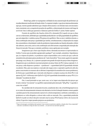 Desde logo, poder-se-ia perguntar a utilidade de uma caracterização tão preliminar e já
reconhecidamente insuficiente da função oferta. E a resposta é simples: é que já nos interessa demonstrar
aqui que, mesmo quando admitimos que a função oferta assume o seu formato mais convencional e
mais consistente com a conquista de posições de equilíbrio, a determinação do mesmo está longe de
ser trivial. Esta é a idéia que queremos evidenciar a partir do Gráfico 5, acima. Senão vejamos
O ponto de equilíbrio das funções oferta (O) e demanda (D) é aquele em que as duas
curvas se intersectam, definindo que a quantidade produzida deve ser QEq (quantidade de equilíbrio)
que será adquirida e vendida ao preço PEq (preço de equilíbrio). Mas se esta é, indubitavelmente, a
única combinação entre preço e quantidade que satisfaz, simultaneamente, as disposições de compra
dos consumidores e de produção/venda dos produtores (representadas nas funções demanda e oferta)
não sabemos, nem como, nem se esta combinação será efetivamente conquistada pela interação das
forças de mercado. Para que se entenda o problema vamos apelar para um exemplo.
Imaginemos que o bem cujas funções oferta e demanda encontram-se representadas no
Gráfico 5 acima seja um produto agropecuário qualquer99, por exemplo, amendoim. Suponhamos
que, às vésperas do plantio, os produtores sejam surpreendidos com a notícia de que a safra de
amendoim dos principais países produtores do “outro hemisfério” ficou muito aquém do esperado
(por praga, seca, doença, etc.), e passam a projetar uma grande elevação dos preços desta oleaginosa.
Imaginemos que os produtores nacionais projetam um preço futuro de PEs1 (preço esperado 1). A
este preço, estão dispostos a produzir – e produzem! – a quantidade QoExO (quantidade ofertada
excedente). Mas, para sua surpresa o mercado não reagiu como o esperado à quebra de safra dos
países concorrentes (os mesmos não se abriram à importação de amendoim dos nossos produtores),
de forma que a quantidade que o mercado está disposto a comprar ao preço de oferta PEs1 é de
apenas QDExO. A diferença entre QoExO e QDExO (quantidade demandada ao preço PEs1) é o
chamado “excedente de oferta”.
Ora, é usual pretender-se que, neste caso, vai se impor uma depressão dos preços que
levará o sistema “novamente” ao equilíbrio representado pela interseção “QEq,PEq”. A questão é:
como isto se dará?
Se o produto não for armazenável (como, usualmente não o são os hortifrutigranjeiros) ou
se os custos do armazenamento tornarem esta alternativa inviável (situação bastante comum quando
o produto passível de armazenamento é perecível e solicita temperatura e ambiente controlados), os
produtores se verão obrigados a colocar toda a safra no mercado. Ora, a quantidade produzida
QoExO só pode ser absorvida pelo mercado atual ao preço PExO (preço efetivo de excesso de
oferta). O que deve impor pesados prejuízos aos produtores.
99

Diga-se de passagem, esta hipótese não é gratuita. Como veremos nos próximos capítulos, a função oferta “bem comportada”
– vale dizer: ascendente ao longo de toda a sua extensão –, só é provável nos mercados agrícolas.

100

 