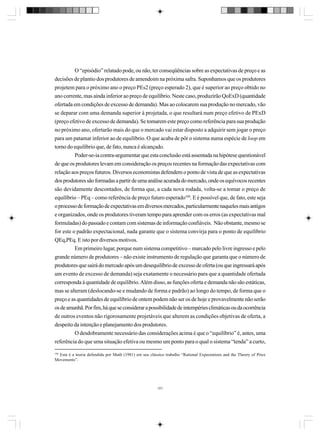 O “episódio” relatado pode, ou não, ter conseqüências sobre as expectativas de preço e as
decisões de plantio dos produtores de amendoim na próxima safra. Suponhamos que os produtores
projetem para o próximo ano o preço PEs2 (preço esperado 2), que é superior ao preço obtido no
ano corrente, mas ainda inferior ao preço de equilíbrio. Neste caso, produzirão QoExD (quantidade
ofertada em condições de excesso de demanda). Mas ao colocarem sua produção no mercado, vão
se deparar com uma demanda superior à projetada, o que resultará num preço efetivo de PExD
(preço efetivo de excesso de demanda). Se tomarem este preço como referência para sua produção
no próximo ano, ofertarão mais do que o mercado vai estar disposto a adquirir sem jogar o preço
para um patamar inferior ao de equilíbrio. O que acaba de pôr o sistema numa espécie de loop em
torno do equilíbrio que, de fato, nunca é alcançado.
Poder-se-ia contra-argumentar que esta conclusão está assentada na hipótese questionável
de que os produtores levam em consideração os preços recentes na formação das expectativas com
relação aos preços futuros. Diversos economistas defendem o ponto de vista de que as expectativas
dos produtores são formadas a partir de uma análise acurada do mercado, onde os equívocos recentes
são devidamente descontados, de forma que, a cada nova rodada, volta-se a tomar o preço de
equilíbrio – PEq – como referência de preço futuro esperado100. E é possível que, de fato, este seja
o processo de formação de expectativas em diversos mercados, particularmente naqueles mais antigos
e organizados, onde os produtores tiveram tempo para aprender com os erros (as expectativas mal
formuladas) do passado e contam com sistemas de informação confiáveis. Não obstante, mesmo se
for este o padrão expectacional, nada garante que o sistema convirja para o ponto de equilíbrio
QEq,PEq. E isto por diversos motivos.
Em primeiro lugar, porque num sistema competitivo – marcado pelo livre ingresso e pelo
grande número de produtores – não existe instrumento de regulação que garanta que o número de
produtores que sairá do mercado após um desequilíbrio de excesso de oferta (ou que ingressará após
um evento de excesso de demanda) seja exatamente o necessário para que a quantidade ofertada
corresponda à quantidade de equilíbrio. Além disso, as funções oferta e demanda não são estáticas,
mas se alteram (deslocando-se e mudando de forma e padrão) ao longo do tempo, de forma que o
preço e as quantidades de equilíbrio de ontem podem não ser os de hoje e provavelmente não serão
os de amanhã. Por fim, há que se considerar a possibilidade de intempéries climáticas ou da ocorrência
de outros eventos não rigorosamente projetáveis que alterem as condições objetivas de oferta, a
despeito da intenção e planejamento dos produtores.
O desdobramente necessário das considerações acima é que o “equilíbrio” é, antes, uma
referência do que uma situação efetiva ou mesmo um ponto para o qual o sistema “tenda” a curto,
100

Esta é a teoria defendida por Muth (1981) em seu clássico trabalho “Rational Expectations and the Theory of Price
Movements”.

101

 