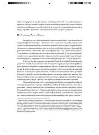 médio ou longo prazo. E isto, não porque o sistema seja caótico. Se o fosse, não alcançaria se
reproduzir. Antes pelo contrário: o sistema não tende ao equilíbrio porque é essencialmente dinâmico,
inclusive e particularmente no sentido positivo de ser propulsivo. O que significa dizer que não se
atinge o “equilíbrio” porque este – como a linha do horizonte - não para de se mover.
4.5 A ELASTICIDADE-PREÇO DA DEMANDA
Supondo uma curva de demanda padrão (negativamente inclinada), variações positivas da
função oferta (deslocamentos para a direita e para baixo) se resolvem em quedas dos preços e em
elevação das quantidades ofertadas e demandadas, enquanto variações negativas da função oferta
(deslocamentos para a esquerda e para cima) se resolvem em elevação dos preços e diminuição das
quantidades ofertadas e demandadas. Mas – cabe perguntar então – qual o padrão destas variações?
E – em particular – elas determinam uma elevação ou queda da receita total (RT) das firmas vendedoras?
O que é o mesmo que perguntar: quando os preços caem (sobem) as quantidades se elevam (caem)
na mesma proporção, em proporção maior, ou em proporção menor que a variação dos preços?
É fácil perceber que a resposta a estas questões é função da inclinação da função demanda.
Quanto mais inclinada ela é, quanto mais “vertical” ela aparece no gráfico de representação padrão (no
qual as quantidades demandadas são representadas nas abscissas), menores serão as chances de que uma
elevação da oferta (seu deslocamento para a direita e para baixo) se resolva em elevações da receita total.
Neste caso, os preços cairão significativamente, com pouco ou nenhum impacto sobre a quantidade
demandada, deprimindo a receita obtida pelos produtores. Inversamente, quanto mais “horizontal” for a
função demanda, tanto mais uma ampliação da oferta se resolve em ampliação das quantidades com pouca
ou nenhuma queda dos preços, o que leva a uma ampliação da receita total das firmas vendedoras.
Mas é preciso determinar melhor estas relações, indo além das impressões alimentadas pela
observação dos gráficos. E isto porque, a depender das unidades de medida utilizadas para avaliar as
quantidades, é possível construir-se, para um mesmo bem, funções demanda com padrões gráficos
de inclinação bastante distintos101. A determinação algébrica das questões postas acima passa pela
construção de uma nova categoria analítica: a elasticidade da demanda. Conceitualmente, a elasticidade
não é mais do que a relação entre a variação percentual das quantidades e dos preços, vale dizer:
101

Imagine um bem X qualquer cujo preço inicial é 2 unidades monetárias (um) e passa a ser vendido por 1 um. Suponhamos,
ainda, que a quantidade demandada do mesmo duplique com esta variação de preços, passando de uma tonelada por unidade
de tempo, para duas toneladas. Se a representação gráfica é feita com toneladas, temos uma função que passa por dois pontos
(2,1) e (1,2). Supondo (para simplificar) que a função demanda total seja linear, temos uma função demanda do tipo QDx = 3
– Px, com coeficiente angular –1. Porém, se representamos as quantidades por gramas, a função passa a ser QDx = 3000000 –
1000000 Px, com coeficiente angular de – 1000000. Como o padrão de representação da função demanda é tal que a variável
dependente (QDx) é representada na abscissa, o coeficiente angular aparente será de -1/1000000, com a função demanda
apresentando-se quase horizontal.

102

 