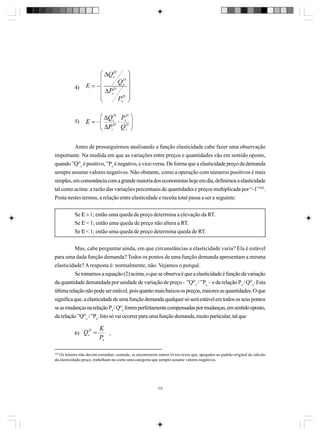 4)

5)

Antes de prosseguirmos analisando a função elasticidade cabe fazer uma observação
importante. Na medida em que as variações entre preços e quantidades vão em sentido oposto,
quando ”QDx é positivo, ”Px é negativo, e vice-versa. De forma que a elasticidade preço da demanda
sempre assume valores negativos. Não obstante, como a operação com números positivos é mais
simples, em consonância com a grande maioria dos economistas hoje em dia, definimos a elasticidade
tal como acima: a razão das variações percentuais de quantidades e preços multiplicada por “-1”102.
Posta nestes termos, a relação entre elasticidade e receita total passa a ser a seguinte:
Se Ε > 1; então uma queda de preço determina a elevação da RT.
Se Ε = 1; então uma queda de preço não altera a RT.
Se Ε < 1; então uma queda de preço determina queda de RT.
Mas, cabe perguntar ainda, em que circunstâncias a elasticidade varia? Ela é estável
para uma dada função demanda? Todos os pontos de uma função demanda apresentam a mesma
elasticidade? A resposta é: normalmente, não. Vejamos o porquê.
Se tomamos a equação (2) acima, o que se observa é que a elasticidade é função da variação
da quantidade demandada por unidade de variação de preço - ”QDx / ”Px – e da relação Px / QDx. Esta
última relação não pode ser estável, pois quanto mais baixos os preços, maiores as quantidades. O que
significa que, a elasticidade de uma função demanda qualquer só será estável em todos os seus pontos
se as mudanças na relação Px / QDx forem perfeitamente compensadas por mudanças, em sentido oposto,
da relação ”QDx / ”Px. Isto só vai ocorrer para uma função demanda, muito particular, tal que
6)

,

102

Os leitores não devem estranhar, contudo, se encontrarem outros livros-texto que, apegados ao padrão original de cálculo
da elasticidade-preço, trabalham-na como uma categoria que sempre assume valores negativos.

103

 