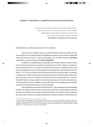 Capítulo 5 - A Função Oferta e o Equilíbrio da Firma em Concorrência Perfeita

Os preços dos bens agrícolas e minerais são muito maisinstáveis do que ...
os dos demais mercados. Isto se deve ao fato de que os custos marginais
na agricultura e na mineração ,por oposição aos outros setores
da economia,crescem de forma contínua e acelerada.
Michal Kalecki, A distribuição da Renda Nacional

5.1 INTRODUÇÃO: A COMPLEXIDADE IMANENTE À FUNÇÃO OFERTA
Tal como vimos no capítulo anterior, a teoria da demanda é muito mais simples do que a
teoria da oferta. E isto por diversas razões (que detalharemos adiante), mas que podem ser sintetizadas
numa determinação essencial: os agentes demandantes são, em última instância, indivíduos
consumidores; os agentes ofertantes são firmas capitalistas.
Os objetivos e o comportamento do consumidor são elementares: adquirir e consumir valores
de uso de forma a maximizar sua satisfação ao longo de sua vida. Mas os objetivos, a estrutura e
dinâmica das firmas não o são. O objetivo fundamental das firmas é a conquista de lucros. Nos
termos consagrados por Marx, a firma capitalista é uma máquina que busca transformar D em D’,
onde D’ = D + ∆ D. Ora, este objetivo que está longe de ser trivial ou facilmente obtido. Na realidade,
a conquista deste objetivo passa pela por uma permanente busca de diferenciação produtiva por
parte das firmas, através da introdução de inovações técnicas e mercadológicas; na verdade, a
sustentabilidade do lucro pressupõe a estruturalização das práticas inovativas, pressupõe que a
revolução das bases técnicas e competitivas torne-se permanente. O que significa dizer que as funções
oferta são muito menos estáveis do que as funções demanda.
Mas as diferenças entre as duas “lâminas da tesoura”104 não se restringem à maior instabilidade
da última. Na verdade, as funções oferta são passíveis de interferência e administração por parte dos
produtores de uma forma que as funções demanda não são pelos consumidores. E isto na medida em
que as diferenças de objetivos dos agentes demandantes e ofertantes traduzem a diferença de meios

104

Esta expressão foi consagrada por Alfred Marshall, segundo o qual seria “tão razoável discutir se é a lâmina superior ou
inferior de uma tesoura que corta um pedaço de papel, como se sobre se o valor é determinado pela utilidade ou pelo custo de
produção”. (Marshall, 1982, vol. II, p. 34). Nesta passagem, o autor está pretendendo que a utilidade determina a função
demanda e os custos de produção determinam a função oferta.

105

 