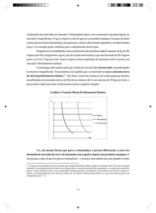 à disposição dos dois lados do mercado. O demandante típico é um consumidor cuja participação no
mercado é insignificante. O que se traduz no fato de que um consumidor qualquer é incapaz de afetar
o preço da mercadoria demandada, seja qual seja o volume efetivamente adquirido a um determinado
preço. Um exemplo pode contribuir para o entendimento deste ponto.
Imaginemos um trabalhador cujos rendimentos lhe permitem adquirir apenas um kg de filé
mignon por mês. Imaginemos, agora, que ele receba uma herança e que sua demanda de filé mignon
passe a ser de 15 kgs por mês. Qual o impacto desta ampliação de demanda sobre os preços de
mercado? Absolutamente nenhum.
E isto porque, não importa qual seja a forma da curva de oferta de mercado, sua participação
no mesmo é insignificante. Tecnicamente, isto significa que o consumidor se depara com uma curva
de oferta perfeitamente elástica105. Vale dizer: dentro de minhas (e de minha pequena família)
possibilidades de demanda efetiva de filé (de um mínimo de 0 a um máximo de 30 kgs por mês), o
preço deste é dado para mim. Graficamente temos a seguinte situação:
Gráfico 1: Função Oferta Perfeitamente Elástica

Ora, da mesma forma que para o consumidor, é preciso diferenciar a curva de
demanda de mercado da curva de demanda com a qual se depara um produtor qualquer. E
isto porque, a não ser que ele seja um monopolista – e veremos mais adiante que esta situação é muito
105
A categoria elasticidade, que já foi analisada para a função demanda, também é aplicável à função oferta. Tal como na função
demanda, a elasticidade-preço da oferta será a relação entre a variação percentual das quantidades e a variação percentual dos
preços. A única diferença é que, como a quantidade ofertada apresenta, normalmente, uma relação positiva com os preços, o
cálculo da elasticidade-preço da oferta já resulta em um número adimensional positivo (o que torna desnecessária sua
multiplicação por “-1”).

106

 