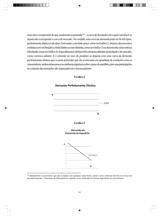 mais rara e excepcional do que usualmente se pretende106 – a curva de demanda com a qual o produtor se
depara não corresponde à curva de mercado. Na verdade, esta curva de demanda pode ser de três tipos:
perfeitamente elástica (vale dizer: horizontal, a um dado preço, como no Gráfico 2, abaixo), decrescente e
contínua (com inclinações e elasticidades as mais distintas, como no Gráfico 3) ou decrescente e descontínua
(Quebrada, como no Gráfico 4). Estas diferenças definem três estruturas distintas de produção e de mercado,
como veremos adiante. E é somente no caso do produtor se deparar com uma curva de demanda
perfeitamente elástica que se pode pretender que ele se encontre em igualdade de condições com os
consumidores: ambos teriam pouca ou nenhuma ingerência sobre o preço de equilíbrio, pois suas participações
no conjunto das transações são imperceptíveis e inconseqüentes.
Gráfico 2

Gráfico 3

106

Monopolista é um produtor que não se depara com qualquer concorrente, sendo o único ofertante do bem ou serviço em
um dado mercado. Trataremos do Monopólio no capítulo sexto, dedicados às formas imperfeitas de concorrência.

107

 
