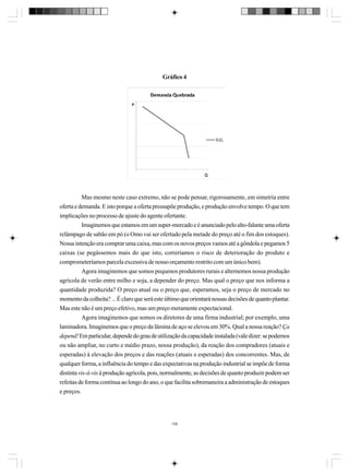 Gráfico 4

Mas mesmo neste caso extremo, não se pode pensar, rigorosamente, em simetria entre
oferta e demanda. E isto porque a oferta pressupõe produção, e produção envolve tempo. O que tem
implicações no processo de ajuste do agente ofertante.
Imaginemos que estamos em um super-mercado e é anunciado pelo alto-falante uma oferta
relâmpago de sabão em pó (o Omo vai ser ofertado pela metade do preço até o fim dos estoques).
Nossa intenção era comprar uma caixa, mas com os novos preços vamos até a gôndola e pegamos 5
caixas (se pegássemos mais do que isto, correríamos o risco de deterioração do produto e
comprometeríamos parcela excessiva de nosso orçamento restrito com um único bem).
Agora imaginemos que somos pequenos produtores rurais e alternemos nossa produção
agrícola de verão entre milho e soja, a depender do preço. Mas qual o preço que nos informa a
quantidade produzida? O preço atual ou o preço que, esperamos, seja o preço de mercado no
momento da colheita? ... É claro que será este último que orientará nossas decisões de quanto plantar.
Mas este não é um preço efetivo, mas um preço meramente expectacional.
Agora imaginemos que somos os diretores de uma firma industrial; por exemplo, uma
laminadora. Imaginemos que o preço da lâmina de aço se elevou em 30%. Qual a nossa reação? Ça
depend! Em particular, depende do grau de utilização da capacidade instalada (vale dizer: se podemos
ou não ampliar, no curto e médio prazo, nossa produção), da reação dos compradores (atuais e
esperadas) à elevação dos preços e das reações (atuais e esperadas) dos concorrentes. Mas, de
qualquer forma, a influência do tempo e das expectativas na produção industrial se impõe de forma
distinta vis-à-vis à produção agrícola, pois, normalmente, as decisões de quanto produzir podem ser
refeitas de forma contínua ao longo do ano, o que facilita sobremaneira a administração de estoques
e preços.

108

 