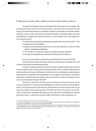 5. 2 DETERMINAÇÃO DO EQUILÍBRIO EM MERCADOS AGRÍCOLAS (CONCORRÊNCIA PERFEITA)
As questões levantadas acima acerca da função oferta estão longe de serem simples. Não
gratuitamente, ainda contamos, na Ciência Econômica, com uma teoria consensuada acerca do
processo de determinação de preços e quantidades ofertadas e demandadas nos mercados urbanos
(indústria e serviços), onde a concorrência é tipicamente imperfeita. Na realidade, apenas o processo
de equilibração na agropecuária é objeto de consenso. E isto não é gratuito: ele é o mais simples. Por
isto começamos por ele.
As características da produção agropecuária (malgrado raras e honrosas exceções107) são
1) produção de bens homogêneos
2) grande número de produtores que atuam num mercado unificado, no interior do qual
cada um é virtualmente insignificante;
3) livre entrada e livre saída dos produtores de qualquer produção específica
4) inexistência de (significativas) assimetrias de informação entre produtores
Ora, estas são exatamente as características do Mercado de Concorrência Perfeita.
As duas primeiras características deste mercado nos informam que a demanda com a qual
se depara a firma agrícola é perfeitamente elástica.
A terceira e a quarta características nos dizem que todo e qualquer acordo (tácito ou formal)
entre os produtores atuais no sentido de manter preços elevados é inócuo. Vale dizer: cada firma deve
atuar buscando maximizar seus rendimentos sem precisar levar em consideração a reação dos demais
às suas decisões. A insignificância de cada produtor, a livre circulação de informações e a inexistência
de barreiras à entrada retiram toda e qualquer eficácia de políticas voltadas à contenção de oferta
com vistas à manutenção de preços elevados108.
Além disso, a agricultura caracteriza-se por ser intensiva em recursos naturais, que são
recursos irreprodutíveis ou de baixa reprodutibilidade (ao contrário dos homens e das instalações
fabris). Esta outra característica determina que, particularmente nos países desenvolvidos (via de
regra, de ocupação antiga, que já esgotaram sua fronteira agrícola), a terra seja um recurso fixo.
Nestas circunstâncias, a ampliação da produção só pode se dar através da ampliação da utilização
dos demais insumos – mão de obra, sementes, adubos e fertilizantes, estufas, semeadeiras, etc.

107
Como, por exemplo, nos raros casos em que condições edafoclimáticas sui generis garantem a produção de uvas especiais,
que garantem a qualidade de vinhos de alto valor e produção limitada.
108
Estas características e seus desdobramentos já esclarecem porque o processo de formação de preços e equilibração agrícola
é mais simples que os demais: a firma agrícola é a que mais se assemelha a um “consumidor”, de forma que “os dois lados do
mercado” apresentam, aqui, uma simetria ímpar.

109

 