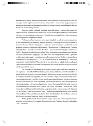 aqueles modelos que nos parecem particularmente úteis; seja porque (do nosso ponto de vista) eles
são os que melhor explicam o comportamento dos mercados e da economia; seja porque eles são
amplamente disseminados na literatura, e desconhecê-los implicaria em estar impossibilitado de dialogar/
discutir com interlocutores potenciais.
O que nos conduz à segunda pontuação anunciada acima: a estrutura dos Anexos. Ao
contrário do usual em manuais mais ambiciosos, não deslocamos para os Anexos os temas menos
relevantes ou os demasiado complexos para o leitor iniciante, mas aqueles que exigem mais tempo
dos leitores para sua compreensão efetiva.
Por fim, um esclarecimento a respeito da estrutura do livro. A despeito de nossa pretensão
de inovar na apresentação dos temas, optamos por manter a classificação e divisão tradicional da
Economia. Assim, a Primeira Parte do livro – dedicada à Teoria Econômica – se subdivide em três
seções, que intitulamos “Fundamentos de Economia”, “Microeconomia” e “Macroeconomia”; enquanto
a Segunda Parte – dedicada à Economia Brasileira – se subdivide em “Formação Econômica do
Brasil” e “Economia Brasileira Contemporânea”. Com isto procuramos, simultaneamente, facilitar a
utilização do manual e sua comparação com outros livros-textos por parte dos leitores, e aproveitar
os diferenciais de formação e especialização dos dois autores. Ao Prof. Dr. Carlos Aguedo Paiva,
coube a redação dos capítulos 1 a 7 e 14 a 16; enquanto ao Prof. Dr. André Moreira Cunha coube
a redação dos capítulo 8 a 13 e 17. Para além da divisão de trabalho na redação final, contudo, cada
capítulo foi objeto de leitura e discussão exaustiva pelos dois autores, de forma que o livro como um
todo é um produto de ambos.
Este livro não teria sido possível sem o apoio e compreensão – para com os prazos que se
iam esgotando – da Fundação Alexandre de Gusmão. Da mesma forma, sua realização é fruto de
anos de dedicação ao ensino e à pesquisa por parte dos seus autores o que, evidentemente, implica
na existência de uma dívida de gratidão para com os mestres, colegas e alunos com quem tivemos a
oportunidade de interagir e aprender. Mesmo sabendo que qualquer lista acaba por cometer injustiças
aos que eventualmente não foram nominados, gostaríamos de destacar nossa gratidão para com
os(as) amigos(as) que estiveram mais ligados a este projeto. Da parte de Carlos Paiva não podem ser
esquecidos Salvatore Santagada, Pedro Almeida, José Alonso, Raul Bastos, Fernando Dias, Gilmar
Hermes, Leo Maltchik, Gisele Ferreira, Rodrigo Araújo, Jonas Carlos, os alunos do Curso do Diplomata
e a Direção da FEE, pelo apoio recebido. André Cunha agradece a Paulo Vizentini, Pedro Fonseca,
Fernando Ferrari Filho, Gentil Corazza, Carlos Horn, Ricardo Dathein, Daniela Prates, Julimar da
Silva Bichara, Marianne Wiesebron, Andrés Ferrari e Marcos Lélis.
Por fim, gostaríamos de dedicar este livro aos que nos são mais caros e de quem roubamos
um tempo precioso de convívio para que chegássemos até aqui. Para Caio, Samuel e Isadora. Para
Leila e João Pedro.

11

 