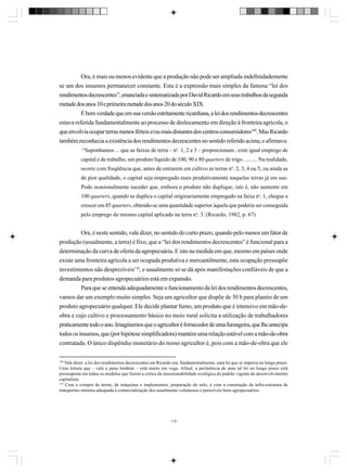 Ora, é mais ou menos evidente que a produção não pode ser ampliada indefinidademente
se um dos insumos permanecer constante. Esta é a expressão mais simples da famosa “lei dos
rendimentos decrescentes”, enunciada e sistematizada por David Ricardo em seus trabalhos da segunda
metade dos anos 10 e primeira metade dos anos 20 do século XIX.
É bem verdade que em sua versão estritamente ricardiana, a lei dos rendimentos decrescentes
estava referida fundamentalmente ao processo de deslocamento em direção à fronteira agrícola, o
que envolvia ocupar terras menos férteis e/ou mais distantes dos centros consumidores109. Mas Ricardo
também reconhecia a existência dos rendimentos decrescentes no sentido referido acima, e afirmava:
“Suponhamos ... que as faixas de terra – no. 1, 2 e 3 – proporcionam , com igual emprego de
capital e de trabalho, um produto líquido de 100, 90 e 80 quarters de trigo. ......... Na realidade,
ocorre com freqüência que, antes de entrarem em cultivo as terras no. 2, 3, 4 ou 5, ou ainda as
de pior qualidade, o capital seja empregado mais produtivamente naquelas terras já em uso.
Pode ocasionalmente suceder que, embora o produto não duplique, isto é, não aumente em
100 quarters, quando se duplica o capital originariamente empregado na faixa no. 1, chegue a
crescer em 85 quarters, obtendo-se uma quantidade superior àquela que poderia ser conseguida
pelo emprego do mesmo capital aplicado na terra no. 3. (Ricardo, 1982, p. 67)

Ora, é neste sentido, vale dizer, no sentido do curto prazo, quando pelo menos um fator de
produção (usualmente, a terra) é fixo, que a “lei dos rendimentos decrescentes” é funcional para a
determinação da curva de oferta da agropecuária. E isto na medida em que, mesmo em países onde
existe uma fronteira agrícola a ser ocupada produtiva e mercantilmente, esta ocupação pressupõe
investimentos não desprezíveis110, e usualmente só se dá após manifestações confiáveis de que a
demanda para produtos agropecuários está em expansão.
Para que se entenda adequadamente o funcionamento da lei dos rendimentos decrescentes,
vamos dar um exemplo muito simples. Seja um agricultor que dispõe de 30 h para plantio de um
produto agropecuário qualquer. Ele decide plantar fumo, um produto que é intensivo em mão-deobra e cujo cultivo e processamento básico no meio rural solicita a utilização de trabalhadores
praticamente todo o ano. Imaginemos que o agricultor é fornecedor de uma fumageira, que lhe antecipa
todos os insumos, que (por hipótese simplificadora) mantém uma relação estável com a mão-de-obra
contratada. O único dispêndio monetário do nosso agricultor é, pois com a mão-de-obra que ele
109

Vale dizer: a lei dos rendimentos decrescentes em Ricardo era, fundamentalmente, uma lei que se imporia no longo prazo.
Uma leitura que – vale a pena lembrar – está muito em voga. Afinal, a pertinência de uma tal lei no longo prazo está
pressuposta em todos os modelos que fazem a crítica da insustentabilidade ecológica do padrão vigente de desenvolvimento
capitalista.
110
Com a compra de terras, de máquinas e implementos, preparação do solo, e com a construção da infra-estrutura de
transportes mínima adequada à comercialização dos usualmente volumosos e perecíveis bens agropecuários.

110

 