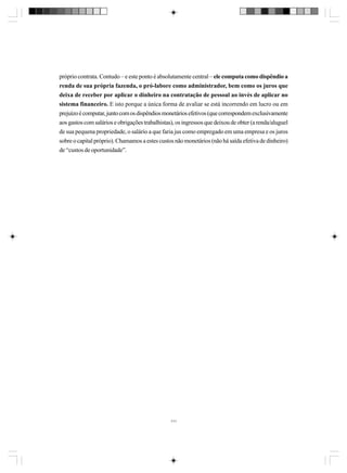 próprio contrata. Contudo – e este ponto é absolutamente central – ele computa como dispêndio a
renda de sua própria fazenda, o pró-labore como administrador, bem como os juros que
deixa de receber por aplicar o dinheiro na contratação de pessoal ao invés de aplicar no
sistema financeiro. E isto porque a única forma de avaliar se está incorrendo em lucro ou em
prejuízo é computar, junto com os dispêndios monetários efetivos (que correspondem exclusivamente
aos gastos com salários e obrigações trabalhistas), os ingressos que deixou de obter (a renda/aluguel
de sua pequena propriedade, o salário a que faria jus como empregado em uma empresa e os juros
sobre o capital próprio). Chamamos a estes custos não monetários (não há saída efetiva de dinheiro)
de “custos de oportunidade”.

111

 