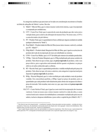 As categorias analíticas que precisam ser levadas em consideração encontram-se listadas
na linha de cabeçalho da Tabela 1 acima. São elas
1) MdeO = Mão de Obra, que é o único insumo variável do sistema, e que é incorporado
e computado por unidade/ano;
2) CFT = Custo Fixo Total, que é a parcela do custo de produção que não varia com a
variação desta, pois se deriva da utilização de insumos fixos. No nosso caso, o CFT é
a soma da renda e do pró-labore;
3) PT = Produto Total, que é a quantidade de fumo colhido por alguma unidade de medida
qualquer (chamemo-la “fardo”).
4) Prod MdeO = Produtividade da Mão de Obra (nosso único insumo variável), avaliada
por PT / MdeO111.
5) PMg MdeO = Produtividade Marginal da Mão de Obra, que é igual ao acréscimo de
produto derivado da incorporação de mais um trabalhador ao sistema;
6) CFM = Custo Fixo Médio, que é o CFT dividido pelo número de unidades produzidas;
7) VPMg = Valor do Produto Marginal, que é o PMg multiplicado pelo preço unitário do
produto. Vale observar que se trata, aqui, do preço esperado do produto, e não o seu
preço efetivo, pois o agricultor está tentando definir quanto vai plantar e os preços
efetivos só serão conhecidos após a colheita;
8) RT = Receita Total, que é a quantidade produzida e vendida multiplicada pelo preço do
produto. Vale observar que, tal como a anterior, esta categoria é expectacional pois
depende do preço esperado do produto.
9) RMg = Receita Marginal, que é o valor recebido por cada unidade a mais de produto
vendido. Em concorrência perfeita, a RMg é igual ao preço do produto, pois as
quantidades que cada produtor individualmente pode ofertar são incapazes de afetar o
preço de mercado. Vale ressaltar, mais uma vez, que, aqui, trata-se do preço esperado
de venda;
10) CVT = Custo Variável Total, que é igual ao custo total de incorporação dos insumos
variáveis. Como no nosso caso o único insumo variável é a mão-de-obra, o custo
variável total será o número de trabalhadores contratados multiplicado pela taxa de
salário, inclusive despesas trabalhistas e juros sobre o capital de giro (MdeO x W) 112.

111

Vale observar que esta categoria pode – e usualmente é quando a firma não produz um único produto – avaliada em termos
monetários. Neste caso, ela usualmente é mensurada através da relação entre valor agregado / número de trabalhadores. Mas
também pode sê-lo pela receita total / número de trabalhadores.
112
Seja o capital de giro próprio (custo de oportunidade) ou tomado de empréstimo. Vale observar que a representação dos
salário pela letra “W” é consagrada na literatura pela associação com a expressão inglesa para esta categoria: wage.

113

 