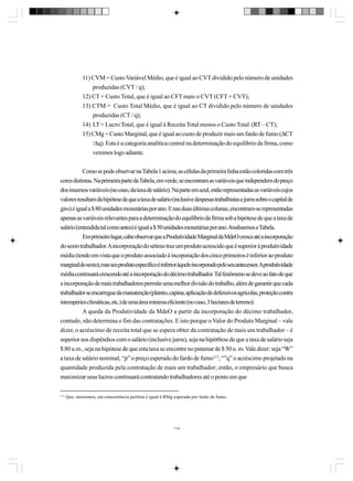 11) CVM = Custo Variável Médio, que é igual ao CVT dividido pelo número de unidades
produzidas (CVT / q);
12) CT = Custo Total, que é igual ao CFT mais o CVT (CFT + CVT);
13) CTM = Custo Total Médio, que é igual ao CT dividido pelo número de unidades
produzidas (CT / q);
14) LT = Lucro Total, que é igual à Receita Total menos o Custo Total (RT – CT);
15) CMg = Custo Marginal, que é igual ao custo de produzir mais um fardo de fumo (∆CT
/∆q). Esta é a categoria analítica central na determinação do equilíbrio da firma, como
veremos logo adiante.
Como se pode observar na Tabela 1 acima, as células da primeira linha estão coloridas com três
cores distintas. Na primeira parte da Tabela, em verde, se encontram as variáveis que independem do preço
dos insumos variáveis (no caso, da taxa de salário). Na parte em azul, estão representadas as variáveis cujos
valores resultam da hipótese de que a taxa de salário (inclusive despesas trabalhistas e juros sobre o capital de
giro) é igual a $ 80 unidades monetárias por ano. E nas duas últimas colunas, encontram-se representadas
apenas as variáveis relevantes para a determinação do equilíbrio da firma sob a hipótese de que a taxa de
salário (entendida tal como antes) é igual a $ 50 unidades monetárias por ano. Analisemos a Tabela.
Em primeiro lugar, cabe observar que a Produtividade Marginal da MdeO cresce até a incorporação
do sexto trabalhador. A incorporação do sétimo traz um produto acrescido que é superior à produtividade
média (tendo em vista que o produto associado à incoporação dos cinco primeiros é inferior ao produto
marginal do sexto), mas seu produto específico é inferior àquele incorporado pelo seu antecessor.Aprodutividade
média continuará crescendo até a incorporação do décimo trabalhador. Tal fenômeno se deve ao fato de que
a incorporação de mais trabalhadores permite uma melhor divisão do trabalho, além de garantir que cada
trabalhador se encarregue da manutenção (plantio, capina, aplicação de defensivos agrícolas, proteção contra
intempéries climáticas, etc.) de uma área mínima eficiente (no caso, 3 hectares de terreno).
A queda da Produtividade da MdeO a partir da incorporação do décimo trabalhador,
contudo, não determina o fim das contratações. E isto porque o Valor do Produto Marginal – vale
dizer, o acréscimo de receita total que se espera obter da contratação de mais um trabalhador – é
superior aos dispêndios com o salário (inclusive juros), seja na hipót0ese de que a taxa de salário seja
$ 80 u.m., seja na hipótese de que esta taxa se encontre no patamar de $ 50 u. m. Vale dizer: seja “W”
a taxa de salário nominal, “p” o preço esperado do fardo de fumo113, “”q” o acréscimo projetado na
quantidade produzida pela contratação de mais um trabalhador; então, o empresário que busca
maximizar seus lucros continuará contratando trabalhadores até o ponto em que
113

Que, insistimos, em concorrência perfeita é igual à RMg esperada por fardo de fumo.

114

 