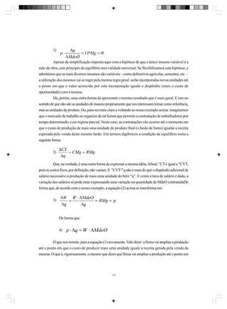 1)
Apesar da simplificação imposta aqui com a hipótese de que o único insumo variável é a
mão de obra, este princípio de equilíbrio tem validade universal. Se flexibilizamos esta hipótese, e
admitimos que os mais diversos insumos são variáveis – como defensivos agrícolas, sementes, etc. –
a utilização dos mesmos vai se reger pela mesma regra geral: serão incorporadas novas unidades até
o ponto em que o valor acrescido por esta incorporação iguale o dispêndio (mais o custo de
oportunidade) com a mesma.
Há, porém, uma outra forma de apresentar o mesmo resultado que é mais geral. E isto no
sentido de que não são as unidades de insumo propriamente que nos interessam tomar como referência,
mas as unidades de produto. Ou, para ser mais claro e voltando ao nosso exemplo acima: imaginemos
que o mercado de trabalho se organize de tal forma que permita a contratação de trabalhadores por
tempo determinado, e em regime parcial. Neste caso, as contratações vão ocorrer até o momento em
que o custo de produção de mais uma unidade de produto final (o fardo de fumo) igualar a receita
esperada pela venda deste mesmo fardo. Em termos algébricos a condição de equilíbrio toma a
seguinte forma:
2)
Que, na verdade, é uma outra forma de expressar a mesma idéia. Afinal, ”CT é igual a ”CVT,
pois os custos fixos, por definição, não variam. E ”CVT/”q não é mais do que o dispêndio adicional de
salário necessário à produção de mais uma unidade do bem “q”. E como a taxa de salário é dada, a
variação dos salários só pode estar expressando uma variação na quantidade de MdeO contratadaDe
forma que, de acordo com o nosso exemplo, a equação (2) acima se transforma em:
3)

De forma que:
4)
O que nos remete, para a equação (1) novamente. Vale dizer: a firma vai ampliar a produção
até o ponto em que o custo de produzir mais uma unidade iguale a receita gerada pela venda da
mesma. O que é, rigorosamente, o mesmo que dizer que firma vai ampliar a produção até o ponto em

115

 