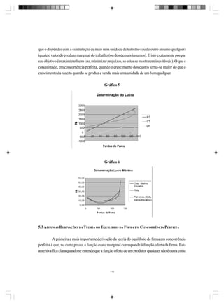 que o dispêndio com a contratação de mais uma unidade de trabalho (ou de outro insumo qualquer)
iguale o valor do produto marginal do trabalho (ou dos demais insumos). E isto exatamente porque
seu objetivo é maximizar lucro (ou, minimizar prejuízos, se estes se mostrarem inevitáveis). O que é
conquistado, em concorrência perfeita, quando o crescimento dos custos torna-se maior do que o
crescimento da receita quando se produz e vende mais uma unidade de um bem qualquer.
Gráfico 5

Gráfico 6

5.3 ALGUMAS DERIVAÇÕES DA TEORIA DO EQUILÍBRIO DA FIRMA EM CONCORRÊNCIA PERFEITA
A primeira e mais importante derivação da teoria do equilíbrio da firma em concorrência
perfeita é que, no curto prazo, a função custo marginal corresponde à função oferta da firma. Esta
assertiva fica clara quando se entende que a função oferta de um produtor qualquer não é outra coisa

116

 