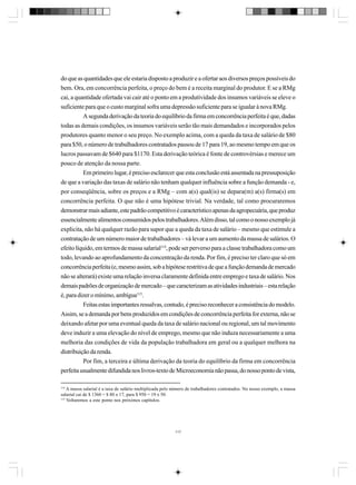 do que as quantidades que ele estaria disposto a produzir e a ofertar aos diversos preços possíveis do
bem. Ora, em concorrência perfeita, o preço do bem é a receita marginal do produtor. E se a RMg
cai, a quantidade ofertada vai cair até o ponto em a produtividade dos insumos variáveis se eleve o
suficiente para que o custo marginal sofra uma depressão suficiente para se igualar à nova RMg.
A segunda derivação da teoria do equilíbrio da firma em concorrência perfeita é que, dadas
todas as demais condições, os insumos variáveis serão tão mais demandados e incorporados pelos
produtores quanto menor o seu preço. No exemplo acima, com a queda da taxa de salário de $80
para $50, o número de trabalhadores contratados passou de 17 para 19, ao mesmo tempo em que os
lucros passavam de $640 para $1170. Esta derivação teórica é fonte de controvérsias e merece um
pouco de atenção da nossa parte.
Em primeiro lugar, é preciso esclarecer que esta conclusão está assentada na pressuposição
de que a variação das taxas de salário não tenham qualquer influência sobre a função demanda - e,
por conseqüência, sobre os preços e a RMg – com a(s) qual(is) se depara(m) a(s) firma(s) em
concorrência perfeita. O que não é uma hipótese trivial. Na verdade, tal como procuraremos
demonstrar mais adiante, este padrão competitivo é característico apenas da agropecuária, que produz
essencialmente alimentos consumidos pelos trabalhadores. Além disso, tal como o nosso exemplo já
explicita, não há qualquer razão para supor que a queda da taxa de salário – mesmo que estimule a
contratação de um número maior de trabalhadores – vá levar a um aumento da massa de salários. O
efeito líquido, em termos de massa salarial114, pode ser perverso para a classe trabalhadora como um
todo, levando ao aprofundamento da concentração da renda. Por fim, é preciso ter claro que só em
concorrência perfeita (e, mesmo assim, sob a hipótese restritiva de que a função demanda de mercado
não se alterará) existe uma relação inversa claramente definida entre emprego e taxa de salário. Nos
demais padrões de organização de mercado – que caracterizam as atividades industriais – esta relação
é, para dizer o mínimo, ambígua115.
Feitas estas importantes ressalvas, contudo, é preciso reconhecer a consistência do modelo.
Assim, se a demanda por bens produzidos em condições de concorrência perfeita for externa, não se
deixando afetar por uma eventual queda da taxa de salário nacional ou regional, um tal movimento
deve induzir a uma elevação do nível de emprego, mesmo que não induza necessariamente a uma
melhoria das condições de vida da população trabalhadora em geral ou a qualquer melhora na
distribuição da renda.
Por fim, a terceira e última derivação da teoria do equilíbrio da firma em concorrência
perfeita usualmente difundida nos livros-texto de Microeconomia não passa, do nosso ponto de vista,
114

A massa salarial é a taxa de salário multiplicada pelo número de trabalhadores contratados. No nosso exemplo, a massa
salarial cai de $ 1360 = $ 80 x 17, para $ 950 = 19 x 50.
115
Voltaremos a este ponto nos próximos capítulos.

117

 