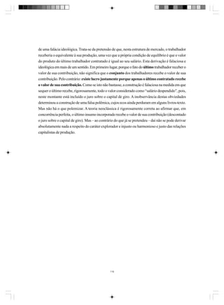 de uma falácia ideológica. Trata-se da pretensão de que, nesta estrutura de mercado, o trabalhador
receberia o equivalente à sua produção, uma vez que a própria condição de equilíbrio é que o valor
do produto do último trabalhador contratado é igual ao seu salário. Esta derivação é falaciosa e
ideológica em mais de um sentido. Em primeiro lugar, porque o fato do último trabalhador receber o
valor de sua contribuição, não significa que o conjunto dos trabalhadores recebe o valor de sua
contribuição. Pelo contrário: existe lucro justamente porque apenas o último contratado recebe
o valor de sua contribuição. Como se isto não bastasse, a construção é falaciosa na medida em que
sequer o último recebe, rigorosamente, todo o valor considerado como “salário despendido”, pois,
neste montante está incluído o juro sobre o capital de giro. A inobservância destas obviedades
determinou a construção de uma falsa polêmica, cujos ecos ainda perduram em alguns livros-texto.
Mas não há o que polemizar. A teoria neoclássica é rigorosamente correta ao afirmar que, em
concorrência perfeita, o último insumo incorporado recebe o valor de sua contribuição (descontado
o juro sobre o capital de giro). Mas – ao contrário do que já se pretendeu – daí não se pode derivar
absolutamente nada a respeito do caráter explorador e injusto ou harmonioso e justo das relações
capitalistas de produção.

118

 