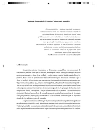 Capítulo 6 - Formação de Preços em Concorrência Imperfeita

O economista teórico – ainda que sua atitude normalmente
indique o contrário – sente uma tremenda sensação de vergonha em
presença do homem de negócios. E quando tenta abordar algum
problema candente ... se vê submetido ... à rresistível tentação de, ou ou
bem incluir em sua lista todas as hipóteses que contribuem para uma
maior aproximação à realidade, mas que convertem o problema
em insolúvel com as técnicas disponíveis, ou bem circunscrever o problema
aos limites que permitem resolvê-lo, dissimulando as hipóteses
utilizadas no nevoeiro das notas de pé de página, onde espera
que ninguém se aperceba de sua existência.
Joan Robinson, Economia da Concorrência Imperfeita

6.1 INTRODUÇÃO
No capítulo anterior vimos como se determinava o equilíbrio em um mercado de
concorrência perfeita. Neste tipo de mercado, a firma pode vender tudo o que conseguir produzir
ao preço de mercado e a firma só vai produzir e vender mais se a receita líquida que ela obtiver for
positiva, dado o custo de oportunidade. O desdobramento lógico destas duas assertivas é que a
firma irá produzir até o ponto em que seu custo marginal ascendente igualar o preço de mercado.
O que é o mesmo que dizer que, em concorrência perfeita, a função custo marginal corresponde à
função oferta da firma. Ao longo desta curva estão determinadas as quantidades que as firmas
estão dispostas a produzir e vender aos diversos preços possíveis. A agregação das funções custo
marginal das firmas, corresponde à função oferta de mercado do produto. Tal como as funções
oferta individuais, a função oferta de mercado apresenta uma inclinação positiva, de forma que
variações positivas (ampliações) de demanda só se resolvem em novas situações de equilíbrio
através da elevação dos preços de mercado.
Malgrado este modelo de formação de preços ser específico de um padrão muito particular
de ordenamento competitivo, ele é, normalmente, tomado como um modelo de vigência universal.
Via de regra, acredita-se que uma elevação da demanda terá, necessária e primordialmente, impacto
sobre os preços e apenas secundariamente impacto sobre as quantidades produzidas. Na verdade,

119

 