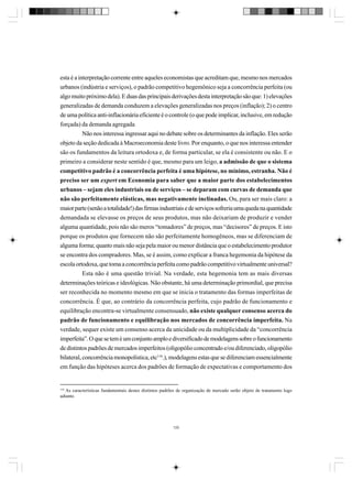 esta é a interpretação corrente entre aqueles economistas que acreditam que, mesmo nos mercados
urbanos (indústria e serviços), o padrão competitivo hegemônico seja a concorrência perfeita (ou
algo muito próximo dela). E duas das principais derivações desta interpretação são que: 1) elevações
generalizadas de demanda conduzem a elevações generalizadas nos preços (inflação); 2) o centro
de uma política anti-inflacionária eficiente é o controle (o que pode implicar, inclusive, em redução
forçada) da demanda agregada
Não nos interessa ingressar aqui no debate sobre os determinantes da inflação. Eles serão
objeto da seção dedicada à Macroeconomia deste livro. Por enquanto, o que nos interessa entender
são os fundamentos da leitura ortodoxa e, de forma particular, se ela é consistente ou não. E o
primeiro a considerar neste sentido é que, mesmo para um leigo, a admissão de que o sistema
competitivo padrão é a concorrência perfeita é uma hipótese, no mínimo, estranha. Não é
preciso ser um expert em Economia para saber que a maior parte dos estabelecimentos
urbanos – sejam eles industriais ou de serviços – se deparam com curvas de demanda que
não são perfeitamente elásticas, mas negativamente inclinadas. Ou, para ser mais claro: a
maior parte (senão a totalidade!) das firmas industriais e de serviços sofreria uma queda na quantidade
demandada se elevasse os preços de seus produtos, mas não deixariam de produzir e vender
alguma quantidade, pois não são meros “tomadores” de preços, mas “decisores” de preços. E isto
porque os produtos que fornecem não são perfeitamente homogêneos, mas se diferenciam de
alguma forma; quanto mais não seja pela maior ou menor distância que o estabelecimento produtor
se encontra dos compradores. Mas, se é assim, como explicar a franca hegemonia da hipótese da
escola ortodoxa, que toma a concorrência perfeita como padrão competitivo virtualmente universal?
Esta não é uma questão trivial. Na verdade, esta hegemonia tem as mais diversas
determinações teóricas e ideológicas. Não obstante, há uma determinação primordial, que precisa
ser reconhecida no momento mesmo em que se inicia o tratamento das formas imperfeitas de
concorrência. É que, ao contrário da concorrência perfeita, cujo padrão de funcionamento e
equilibração encontra-se virtualmente consensuado, não existe qualquer consenso acerca do
padrão de funcionamento e equilibração nos mercados de concorrência imperfeita. Na
verdade, sequer existe um consenso acerca da unicidade ou da multiplicidade da “concorrência
imperfeita”. O que se tem é um conjunto amplo e diversificado de modelagens sobre o funcionamento
de distintos padrões de mercados imperfeitos (oligopólio concentrado e/ou diferenciado, oligopólio
bilateral, concorrência monopolística, etc116.), modelagens estas que se diferenciam essencialmente
em função das hipóteses acerca dos padrões de formação de expectativas e comportamento dos

116

As características fundamentais destes distintos padrões de organização de mercado serão objeto de tratamento logo
adiante.

120

 