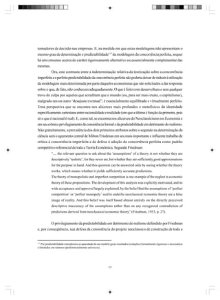 tomadores de decisão nas empresas. E, na medida em que estas modelagens não apresentam o
mesmo grau de determinação e predictabilidade117 da modelagem da concorrência perfeita, sequer
há um consenso acerca do caráter rigorosamente alternativo ou essencialmente complementar das
mesmas.
Ora, este contraste entre a indeterminação relativa da teorização sobre a concorrência
imperfeita e a perfeita predictabilidade da concorrência perfeita não poderia deixar de induzir à utilização
da modelagem mais determinada por parte daqueles economistas que são solicitados a dar respostas
sobre o que, de fato, não conhecem adequadamente. O que é feito com desenvoltura e sem qualquer
travo de culpa por aqueles que acreditam que o mundo (ou, para ser mais exato, o capitalismo),
malgrado um ou outro “desajuste eventual”, é essencialmente equilibrado e virtualmente perfeito.
Uma perspectiva que se encontra nos alicerces mais profundos e metafísicos da identidade
especificamente cartesiana entre racionalidade e realidade (em que a última é função da primeira, pois
só o que é racional é real). E, como tal, se encontra nos alicerces do Neoclassicismo em Economia e
em seu crônico privilegiamento da consistência formal e da predictabilidade em detrimento do realismo.
Não gratuitamente, a prevalência dos dois primeiros atributos sobre o segundo na determinação da
ciência será o agumento central de Milton Friedman em seu mais importante e influente trabalho de
crítica à concorrência imperfeita e de defesa à adoção da concorrência perfeita como padrão
competitivo referencial de toda a Teoria Econômica. Segundo Friedman:
“.... the relevant question to ask about the ‘assumptions’ of a theory is not whether they are
descriptively ‘realistic’, for they never are, but whether they are sufficiently good approximations
for the purpose in hand. And this question can be answered only by seeing whether the theory
works, which means whether it yields sufficiently accurate predictions.
The theory of monopolistic and imperfect competition is one example of the neglect in economic
theory of these propositions. The development of this analysis was explicitly motivated, and its
wide acceptance and approval largely explained, by the belief that the assumptions of ‘perfect
competition’ or ‘perfect monopoly’ said to underlie neoclassical economic theory are a false
image of reality. And this belief was itself based almost entirely on the directly perceived
descriptive inaccuracy of the assumptions rather than on any recognized contradiction of
predictions derived from neoclassical economic theory” (Friedman, 1953, p. 27).

O privilegiamento da predictabilidade em detrimento do realismo defendido por Friedman
e, por conseqüência, sua defesa da consistência do projeto neoclássico de construção de toda a

117

Por predictabilidade entendemos a capacidade de um modelo gerar resultados (soluções) formalmente rigorosos e necessários
e limitados em número (preferencialmente unívocos).

121

 