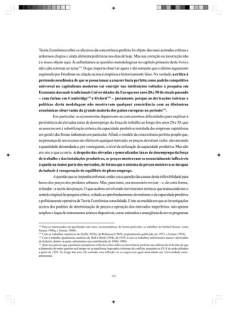 Teoria Econômica sobre os alicerces da concorrência perfeita foi objeto das mais acirradas críticas e
ardorosos elogios e ainda alimenta polêmicas nos dias de hoje. Mas sua correção ou incorreção não
é o nosso objeto aqui. Já enfrentamos as questões metodológicas no capítulo primeiro deste livro e
não cabe retornar ao tema118. O que importa observar agora é tão somente que o último argumento
esgrimido por Friedman na citação acima é empírica e historicamente falso. Na verdade, a crítica à
pretensão neoclássica de que se possa tomar a concorrência perfeita como padrão competitivo
universal no capitalismo moderno vai emergir nas instituições voltadas à pesquisa em
Economia das mais tradicionais Universidades da Europa nos anos 20 e 30 do século passado
– com ênfase em Cambridge119 e Oxford120 – justamente porque as derivações teóricas e
políticas desta modelagem não mostravam qualquer consistência com as dinâmicas
econômicas observadas da grande maioria dos países europeus no período121.
Em particular, os economistas deparavam-se com enormes dificuldades para explicar a
persistência de elevadas taxas de desemprego da força de trabalho ao longo dos anos 20 e 30, que
se associavam à subutilização crônica da capacidade produtiva instalada das empresas capitalistas
em geral e das firmas industriais em particular. Afinal, o modelo de concorrência perfeita propõe que,
na presença de um excesso de oferta em qualquer mercado, os preços deveriam ceder, alavancando
a quantidade demandada e, por conseguinte, o nível de utilização da capacidade produtiva. Mas não
era isto o que ocorria. A despeito das elevadas e generalizadas taxas de desemprego da força
de trabalho e das instalações produtivas, os preços mostravam-se essencialmente inflexíveis
à queda na maior parte dos mercados, de forma que o sistema de preços mostrava-se incapaz
de induzir à recuperação do equilíbrio de pleno emprego.
A questão que se impunha enfrentar, então, era a questão das causas desta inflexibilidade para
baixo dos preços dos produtos urbanos. Mas, para tanto, era necessário revisar – e, de certa forma,
refundar - a teoria dos preços. O que acabou envolvendo movimentos teóricos que transcenderam o
sentido original da pesquisa crítica, voltada ao aprofundaemento do realismo e da capacidade preditiva
e politicamente operativa da Teoria Econômica consolidada. E isto na medida em que as investigações
acerca dos padrões de determinação de preços e operação dos mercados imperfeitos, não apenas
ampliou o leque de instrumentos teóricos disponíveis, como estimulou a emergência de novos programas

118

Para os interessados em aprofundar este tema, recomendamos, de forma particular, os trabalhos de Herbert Simon, como
Simon, 1980a, e Simon, 1980b.
119
Com os trabalhos canônicos de Sraffa (1926), de Robinson (1969), originalmente publicado em 1933, e Lerner (1934).
120
Com o trabalho igualmente canônico de Hall e Hitch (1988), de 1939, e com os trabalhos infelizmente menos valorizados
de Kalecki, dentre os quais salientamos sua contribuição de 1940 (1990).
121
Quer nos parecer que a primazia européia na reflexão crítica sobre a concorrência perfeita seja indissociável do fato de que
a depressão do entre-guerras na Europa vai se manifestar logo após o término do conflito, enquanto os EUA só serão afetados
a partir de 1929. Ao longo dos anos 30, contudo, esta reflexão vai se impor com igual intensidade nas Universidade norteamericanas.

122

 