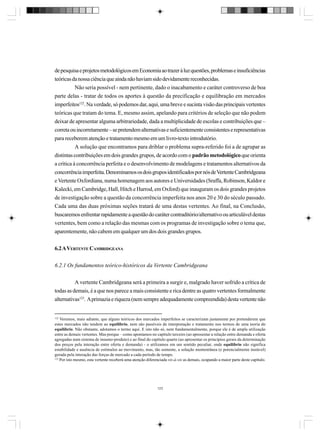 de pesquisa e projetos metodológicos em Economia ao trazer à luz questões, problemas e insuficiências
teóricas da nossa ciência que ainda não haviam sido devidamente reconhecidas.
Não seria possível - nem pertinente, dado o inacabamento e caráter controverso de boa
parte delas - tratar de todos os aportes à questão da precificação e equilibração em mercados
imperfeitos122. Na verdade, só podemos dar, aqui, uma breve e sucinta visão das principais vertentes
teóricas que tratam do tema. E, mesmo assim, apelando para critérios de seleção que não podem
deixar de apresentar alguma arbitrariedade, dada a multiplicidade de escolas e contribuições que –
correta ou incorretamente – se pretendem alternativas e suficientemente consistentes e representativas
para receberem atenção e tratamento mesmo em um livro-texto introdutório.
A solução que encontramos para driblar o problema supra-referido foi a de agrupar as
distintas contribuições em dois grandes grupos, de acordo com o padrão metodológico que orienta
a crítica à concorrência perfeita e o desenvolvimento de modelagens e tratamentos alternativos da
concorrência imperfeita. Denominamos os dois grupos identificados por nós de Vertente Cambridgeana
e Vertente Oxfordiana, numa homenagem aos autores e Universidades (Sraffa, Robinson, Kaldor e
Kalecki, em Cambridge, Hall, Hitch e Harrod, em Oxford) que inauguram os dois grandes projetos
de investigação sobre a questão da concorrência imperfeita nos anos 20 e 30 do século passado.
Cada uma das duas próximas seções tratará de uma destas vertentes. Ao final, na Conclusão,
buscaremos enfrentar rapidamente a questão do caráter contraditório/alternativo ou articulável destas
vertentes, bem como a relação das mesmas com os programas de investigação sobre o tema que,
aparentemente, não cabem em qualquer um dos dois grandes grupos.
6.2 A VERTENTE CAMBRIDGEANA
6.2.1 Os fundamentos teórico-históricos da Vertente Cambridgeana
A vertente Cambridgeana será a primeira a surgir e, malgrado haver sofrido a crítica de
todas as demais, é a que nos parece a mais consistente e rica dentre as quatro vertentes formalmente
alternativas123. A primazia e riqueza (nem sempre adequadamente compreendida) desta vertente não

122

Veremos, mais adiante, que alguns teóricos dos mercados imperfeitos se caracterizam justamente por pretenderem que
estes mercados não tendem ao equilíbrio, nem são passíveis de interpretação e tratamento nos termos de uma teoria do
equilíbrio. Não obstante, adotamos o termo aqui. E isto não só, nem fundamentalmente, porque ele é de ampla utilização
entre as demais vertentes. Mas porque – como apontamos no capítulo terceiro (ao apresentar a relação entre demanda e oferta
agregadas num sistema de insumo-produto) e ao final do capítulo quarto (ao apresentar os princípios gerais da determinação
dos preços pela interação entre oferta e demanda) - o utilizamos em um sentido peculiar, onde equilíbrio não significa
estabilidade e ausência de estímulos ao movimento, mas, tão somente, a solução momentânea (e potencialmente instável)
gerada pela interação das forças de mercado a cada período de tempo.
123
Por isto mesmo, esta vertente receberá uma atenção diferenciada vis-à-vis as demais, ocupando a maior parte deste capítulo.

123

 
