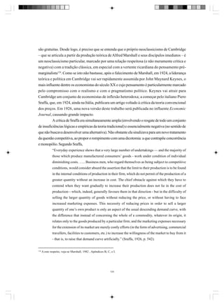 são gratuitas. Desde logo, é preciso que se entenda que o próprio neoclassicismo de Cambridge
– que se articula a partir da produção teórica de Alfred Marshall e seus discípulos imediatos – é
um neoclassicismo particular, marcado por uma relação respeitosa (e não meramente crítica e
negativa) com a tradição clássica, em especial com a vertente ricardiana do pensamento prémarginalista124. Como se isto não bastasse, após o falecimento de Marshall, em 1924, a liderança
teórica e política em Cambridge vai ser rapidamente assumida por John Maynard Keynes, o
mais influente dentre os economistas do século XX e cujo pensamento é particularmente marcado
pelo compromisso com o realismo e com o pragmatismo político. Keynes vai atrair para
Cambridge um conjunto de economistas de inflexão heterodoxa; a começar pelo italiano Piero
Sraffa, que, em 1924, ainda na Itália, publicara um artigo voltado à crítica da teoria convencional
dos preços. Em 1926, uma nova versão deste trabalho será publicada no influente Economic
Journal, causando grande impacto.
A crítica de Sraffa era simultaneamente ampla (envolvendo o resgate de todo um conjunto
de insuficiências lógicas e empíricas da teoria tradicional) e essencialmente negativa (no sentido de
que não buscava desenvolver uma alternativa). Não obstante ela sinalizava para um novo tratamento
da questão competitiva, ao propor o rompimento com uma dicotomia: a que contrapõe concorrência
e monopólio. Segundo Sraffa,
“Everyday experience shows that a very large number of undertakings — and the majority of
those which produce manufactured consumers’ goods - work under condition of individual
diminishing costs. ….. Business men, who regard themselves as being subject to competitive
conditions, would consider absurd the assertion that the limit to their production is to be found
in the internal conditions of production in their firm, which do not permit of the production of a
greater quantity without an increase in cost. The chief obstacle against which they have to
contend when they want gradually to increase their production does not lie in the cost of
production—which, indeed, generally favours them in that direction - but in the difficulty of
selling the larger quantity of goods without reducing the price, or without having to face
increased marketing expenses. This necessity of reducing prices in order to sell a larger
quantity of one’s own product is only an aspect of the usual descending demand curve, with
the difference that instead of concerning the whole of a commodity, whatever its origin, it
relates only to the goods produced by a particular firm; and the marketing expenses necessary
for the extension of its market are merely costly efforts (in the form of advertising, commercial
travellers, facilities to customers, etc.) to increase the willingness of the market to buy from it
- that is, to raise that demand curve artificially.” (Sraffa, 1926, p. 542).

124

A este respeito, veja-se Marshall, 1982 , Apêndices B, C, e I.

124

 